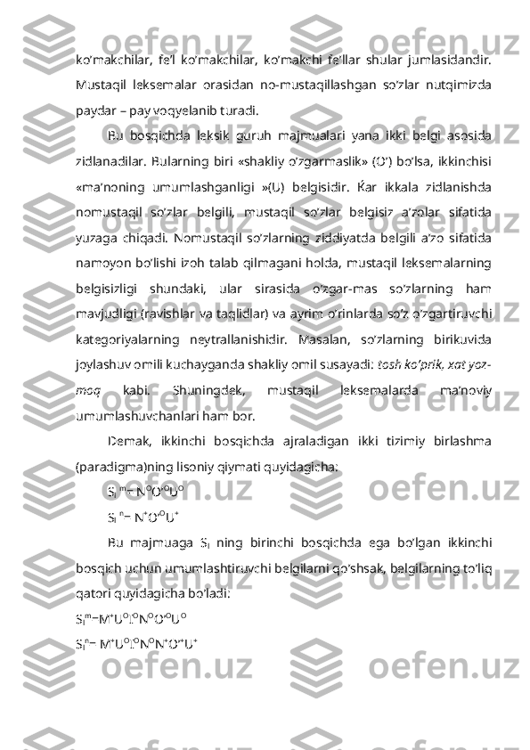 ko’makchilar,   fe’l   ko’makchilar,   ko’makchi   fe’llar   shular   jumlasidandir.
Mustaqil   leksemalar   orasidan   no-mustaqillashgan   so’zlar   nutqimizda
paydar – pay voqyelanib turadi.
Bu   bosqichda   leksik   guruh   majmualari   yana   ikki   belgi   asosida
zidlanadilar.   Bularning   biri   «shakliy   o’zgarmaslik»   (O’)   bo’lsa,   ikkinchisi
«ma’noning   umumlashganligi   »(U)   belgisidir.   Ќar   ikkala   zidlanishda
nomustaqil   so’zlar   belgili,   mustaqil   so’zlar   belgisiz   a’zolar   sifatida
yuzaga   chiqadi.   Nomustaqil   so’zlarning   ziddiyatda   belgili   a’zo   sifatida
namoyon bo’lishi izoh talab qilmagani holda,  mustaqil leksemalarning
belgisizligi   shundaki,   ular   sirasida   o’zgar-mas   so’zlarning   ham
mavjudligi (ravishlar va taqlidlar) va ayrim o’rinlarda so’z o’zgartiruvchi
kategoriyalarning   neytrallanishidir.   Masalan,   so’zlarning   birikuvida
joylashuv omili kuchayganda shakliy omil susayadi:  tosh ko’prik, xat yoz-
moq   kabi.   Shuningdek,   mustaqil   leksemalarda   ma’noviy
umumlashuvchanlari ham bor.
Demak,   ikkinchi   bosqichda   ajraladigan   ikki   tizimiy   birlashma
(paradigma)ning lisoniy qiymati quyidagicha: 
S
l   m
= N O
O’ O
U O
 
S
l   n
= N +
O’ O
U +
Bu   majmuaga   S
l   ning   birinchi   bosqichda   ega   bo’lgan   ikkinchi
bosqich uchun umumlashtiruvchi belgilarni qo’shsak, belgilarning to’liq
qatori quyidagicha bo’ladi:
S
l m
=M +
U O
I O
N O
O’ O
U O 
S
l n
= M +
U O
I O
N O
N +
O’ +
U + 