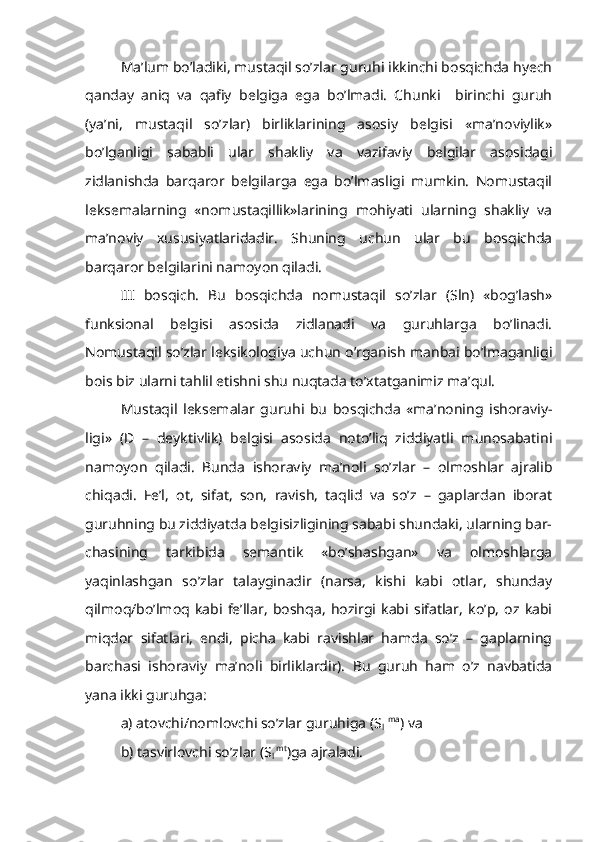 Ma’lum bo’ladiki, mustaqil so’zlar guruhi ikkinchi bosqichda hyech
qanday   aniq   va   qafiy   belgiga   ega   bo’lmadi.   Chunki     birinchi   guruh
(ya’ni,   mustaqil   so’zlar)   birliklarining   asosiy   belgisi   «ma’noviylik»
bo’lganligi   sababli   ular   shakliy   va   vazifaviy   belgilar   asosidagi
zidlanishda   barqaror   belgilarga   ega   bo’lmasligi   mumkin.   Nomustaqil
leksemalarning   «nomustaqillik»larining   mohiyati   ularning   shakliy   va
ma’noviy   xususiyatlaridadir.   Shuning   uchun   ular   bu   bosqichda
barqaror belgilarini namoyon qiladi.
III   bosqich.   Bu   bosqichda   nomustaqil   so’zlar   (Sln)   «bog’lash»
funksional   belgisi   asosida   zidlanadi   va   guruhlarga   bo’linadi.
Nomustaqil so’zlar leksikologiya uchun o’rganish manbai bo’lmaganligi
bois biz ularni tahlil etishni shu nuqtada to’xtatganimiz ma’qul.
Mustaqil   leksemalar   guruhi   bu   bosqichda   «ma’noning   ishoraviy-
ligi»   (D   –   deyktivlik)   belgisi   asosida   noto’liq   ziddiyatli   munosabatini
namoyon   qiladi.   Bunda   ishoraviy   ma’noli   so’zlar   –   olmoshlar   ajralib
chiqadi.   Fe’l,   ot,   sifat,   son,   ravish,   taqlid   va   so’z   –   gaplardan   iborat
guruhning bu ziddiyatda belgisizligining sababi shundaki, ularning bar-
chasining   tarkibida   semantik   «bo’shashgan»   va   olmoshlarga
yaqinlashgan   so’zlar   talayginadir   (narsa,   kishi   kabi   otlar,   shunday
qilmoq/bo’lmoq   kabi   fe’llar,   boshqa,   hozirgi   kabi   sifatlar,   ko’p,   oz   kabi
miqdor   sifatlari,   endi,   picha   kabi   ravishlar   hamda   so’z   –   gaplarning
barchasi   ishoraviy   ma’noli   birliklardir).   Bu   guruh   ham   o’z   navbatida
yana ikki guruhga:
a) atovchi/nomlovchi so’zlar guruhiga (S
l   ma
) va
b) tasvirlovchi so’zlar (S
l  mt
)ga ajraladi. 
