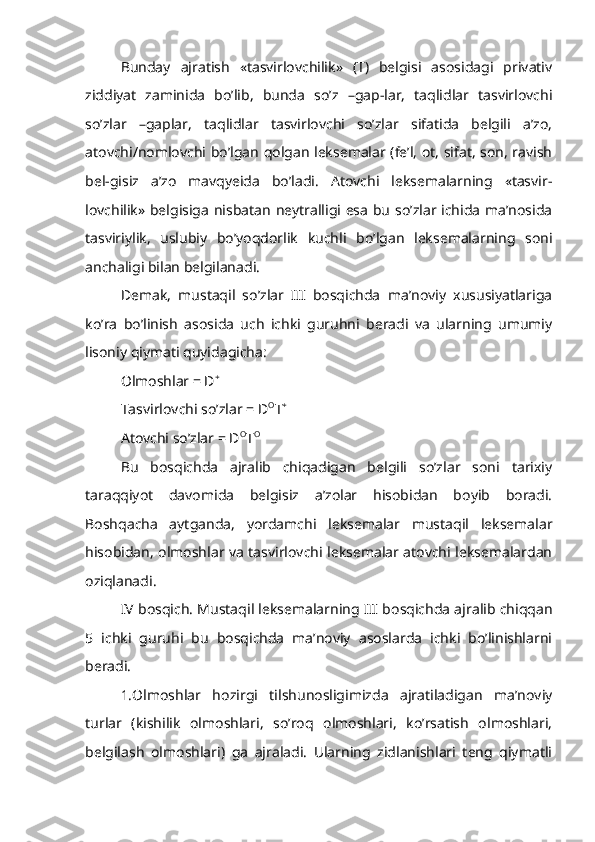 Bunday   ajratish   «tasvirlovchilik»   (T)   belgisi   asosidagi   privativ
ziddiyat   zaminida   bo’lib,   bunda   so’z   –gap-lar,   taqlidlar   tasvirlovchi
so’zlar   –gaplar,   taqlidlar   tasvirlovchi   so’zlar   sifatida   belgili   a’zo,
atovchi/nomlovchi bo’lgan qolgan leksemalar (fe’l, ot, sifat, son, ravish
bel-gisiz   a’zo   mavqyeida   bo’ladi.   Atovchi   leksemalarning   «tasvir-
lovchilik» belgisiga nisbatan neytralligi esa bu so’zlar ichida ma’nosida
tasviriylik,   uslubiy   bo’yoqdorlik   kuchli   bo’lgan   leksemalarning   soni
anchaligi bilan belgilanadi.
Demak,   mustaqil   so’zlar   III   bosqichda   ma’noviy   xususiyatlariga
ko’ra   bo’linish   asosida   uch   ichki   guruhni   beradi   va   ularning   umumiy
lisoniy qiymati quyidagicha:
Olmoshlar = D +
Tasvirlovchi so’zlar = D O
T +
Atovchi so’zlar = D O
T O
Bu   bosqichda   ajralib   chiqadigan   belgili   so’zlar   soni   tarixiy
taraqqiyot   davomida   belgisiz   a’zolar   hisobidan   boyib   boradi.
Boshqacha   aytganda,   yordamchi   leksemalar   mustaqil   leksemalar
hisobidan, olmoshlar va tasvirlovchi leksemalar atovchi leksemalardan
oziqlanadi.
IV bosqich. Mustaqil leksemalarning III bosqichda ajralib chiqqan
5   ichki   guruhi   bu   bosqichda   ma’noviy   asoslarda   ichki   bo’linishlarni
beradi.
1.Olmoshlar   hozirgi   tilshunosligimizda   ajratiladigan   ma’noviy
turlar   (kishilik   olmoshlari,   so’roq   olmoshlari,   ko’rsatish   olmoshlari,
belgilash   olmoshlari)   ga   ajraladi.   Ularning   zidlanishlari   teng   qiymatli 