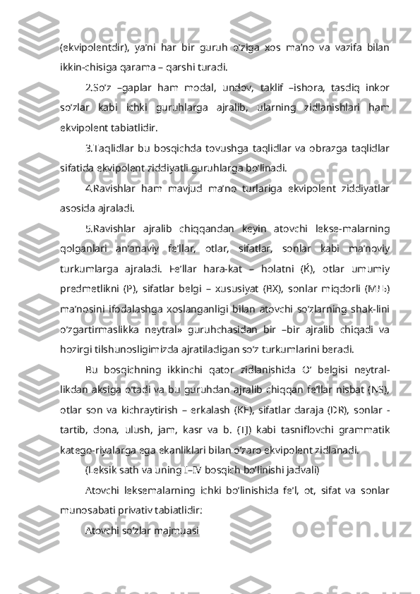 (ekvipolentdir),   ya’ni   har   bir   guruh   o’ziga   xos   ma’no   va   vazifa   bilan
ikkin-chisiga qarama – qarshi turadi.
2.So’z   –gaplar   ham   modal,   undov,   taklif   –ishora,   tasdiq   inkor
so’zlar   kabi   ichki   guruhlarga   ajralib,   ularning   zidlanishlari   ham
ekvipolent tabiatlidir.
3.Taqlidlar   bu   bosqichda   tovushga   taqlidlar   va   obrazga   taqlidlar
sifatida ekvipolent ziddiyatli guruhlarga bo’linadi.
4.Ravishlar   ham   mavjud   ma’no   turlariga   ekvipolent   ziddiyatlar
asosida ajraladi.
5.Ravishlar   ajralib   chiqqandan   keyin   atovchi   lekse-malarning
qolganlari   an’anaviy   fe’llar,   otlar,   sifatlar,   sonlar   kabi   ma’noviy
turkumlarga   ajraladi.   Fe’llar   hara-kat   –   holatni   (Ќ),   otlar   umumiy
predmetlikni   (P),   sifatlar   belgi   –   xususiyat   (BX),   sonlar   miqdorli   (MЉ)
ma’nosini   ifodalashga   xoslanganligi   bilan   atovchi   so’zlarning   shak-lini
o’zgartirmaslikka   neytral»   guruhchasidan   bir   –bir   ajralib   chiqadi   va
hozirgi tilshunosligimizda ajratiladigan so’z turkumlarini beradi.
Bu   bosqichning   ikkinchi   qator   zidlanishida   O’   belgisi   neytral-
likdan   aksiga   o’tadi  va   bu   guruhdan   ajralib   chiqqan   fe’llar   nisbat   (NS),
otlar   son   va   kichraytirish   –   erkalash   (KE),   sifatlar   daraja   (DR),   sonlar   -
tartib,   dona,   ulush,   jam,   kasr   va   b.   (TJ)   kabi   tasniflovchi   grammatik
katego-riyalarga ega ekanliklari bilan o’zaro ekvipolent zidlanadi.
(Leksik sath va uning I–IV bosqich bo’linishi jadvali)
Atovchi   leksemalarning   ichki   bo’linishida   fe’l,   ot,   sifat   va   sonlar
munosabati privativ tabiatlidir:
Atovchi so’zlar majmuasi 