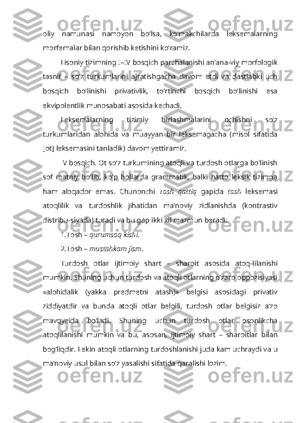 oliy   namunasi   namoyon   bo’lsa,   ko’makchilarda   leksemalarning
morfemalar bilan qorishib ketishini ko’ramiz.
Lisoniy tizimning I–IV bosqich parchalanishi an’ana-viy morfologik
tasnif   –   so’z   turkumlarini   ajratishgacha   davom   etdi   va   dastlabki   uch
bosqich   bo’linishi   privativlik,   to’rtinchi   bosqich   bo’linishi   esa
ekvipolentlik munosabati asosida kechadi. 
Leksemalarning   tizimiy   birlashmalarini   ochishni   so’z
turkumlaridan   alohida   va   muayyan   bir   leksemagacha   (misol   sifatida
[ot] leksemasini tanladik) davom yettiramiz.
 V bosqich. Ot so’z turkumining atoqli va turdosh otlarga bo’linish
sof   matniy   bo’lib,   ko’p   hollarda   grammatik,   balki   hatto   leksik   tizimga
ham   aloqador   emas.   Chunonchi   Tosh   qattiq   gapida   tosh   leksemasi
atoqlilik   va   turdoshlik   jihatidan   ma’noviy   zidlanishda   (kontrastiv
distribu-siyada) turadi va bu gap ikki xil mazmun beradi:
1.Tosh –  qurumsoq kishi .
2.Tosh –  mustahkam jism .
Turdosh   otlar   ijtimoiy   shart   –   sharoit   asosida   atoq-lilanishi
mumkin. Shuning uchun turdosh va atoqli otlarning o’zaro oppozisiyasi
«alohidalik   (yakka   predmetni   atash)»   belgisi   asosidagi   privativ
ziddiyatdir   va   bunda   atoqli   otlar   belgili,   turdosh   otlar   belgisiz   a’zo
mavqyeida   bo’ladi.   Shuning   uchun   turdosh   otlar   osonlikcha
atoqlilanishi   mumkin   va   bu,   asosan,   ijtimoiy   shart   –   sharoitlar   bilan
bog’liqdir. Lekin atoqli otlarning turdoshlanishi juda kam uchraydi va u
ma’noviy usul bilan so’z yasalishi sifatida qaralishi lozim. 