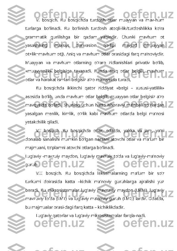 VI   bosqich.   Bu   bosqichda   turdosh   otlar   muayyan   va   mav-hum
turlarga   bo’linadi.   Bu   bo’linish   turdosh   atoqli-lik/turdoshlikka   ko’ra
grammatik   qurilishga   bir   qadam   yaqindir.   Chunki   mavhum   ot
yasashning   maxsus   derivasion   qo-lipi   mavjud   ([muayyan
ot+lik=mavhum ot]). Aniq va mavhum otlar orasidagi farq ma’noviydir.
Muayyan   va   mavhum   otlarning   o’zaro   zidlanishlari   privativ   bo’lib,
«muayyanlik»   belgisiga   tayanadi.   Bunda   aniq   otlar   belgili,   mavhum
otlar va harakat ismlari belgisiz a’zo mavqyeida turadi,
Bu   bosqichda   ikkinchi   qator   ziddiyat   «belgi   –   xususi-yatlilik»
asosida   bo’lib,   unda   mavhum  otlar   belgili,   muayyan   otlar   belgisiz   a’zo
mavqyeida   bo’ladi.   Shuning   uchun   hatto   ishoraviy   ma’nbali   so’zlardan
yasalgan   menlik,   kimlik,   o’zlik   kabi   mavhum   otlarda   belgi   ma’nosi
yetakchilik qiladi.
VII   bosqich.   Bu   bosqichda   otlar,   odatda,   yakka   va   jam,   ya’ni
donalab sanalishi mumkin  bo’lgan  narsani atovchi  otlar va  ma’lum bir
majmuani, to’plamni atovchi otlarga bo’linadi.
Lug’aviy   -mavzuiy   maydon,   lug’aviy   mavzuiy   to’da   va   lug’aviy-ma’noviy
guruh
VIII   bosqich.   Bu   bosqichda   leksemalarning   ma’lum   bir   so’z
turkumi   doirasida   katta   –kichik   ma’noviy   guruhlarga   ajralishi   yuz
beradi.   Bu   mikrosistemalar   lug’aviy   mavzuviy   maydon   (LMM)   ,lug’aviy
mavzuviy to’da  (LMT) va  lug’aviy ma’noviy  guruh  (LMG) lardir.  Odatda,
bu majmualar orasi-dagi farq katta – kichiklikdadir.
Lug’aviy qatorlar va lug’aviy mikrosistemalar farqla-nadi. 