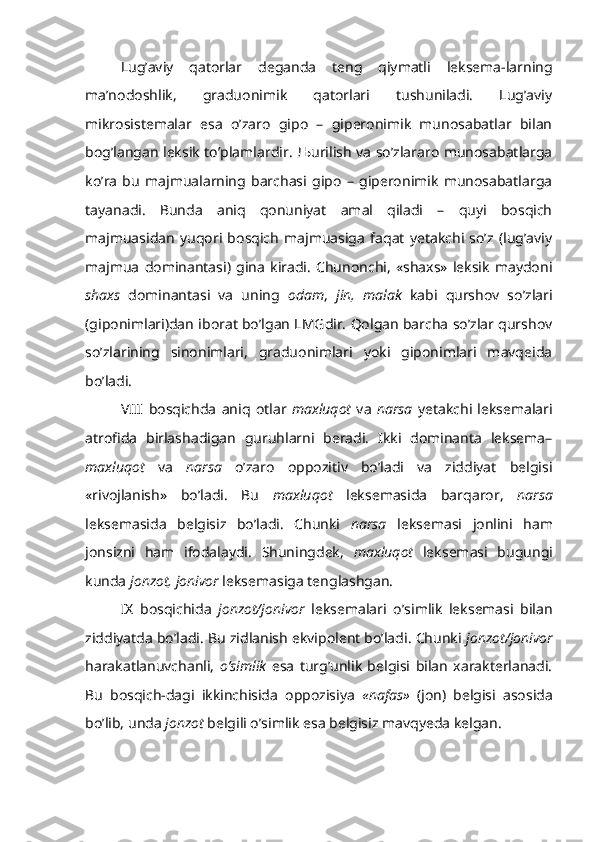 Lug’aviy   qatorlar   deganda   teng   qiymatli   leksema-larning
ma’nodoshlik,   graduonimik   qatorlari   tushuniladi.   Lug’aviy
mikrosistemalar   esa   o’zaro   gipo   –   giperonimik   munosabatlar   bilan
bog’langan leksik to’plamlardir. Љurilish va so’zlararo munosabatlarga
ko’ra   bu   majmualarning   barchasi   gipo   –   giperonimik   munosabatlarga
tayanadi.   Bunda   aniq   qonuniyat   amal   qiladi   –   quyi   bosqich
majmuasidan   yuqori   bosqich   majmuasiga   faqat   yetakchi   so’z   (lug’aviy
majmua   dominantasi)   gina   kiradi.   Chunonchi,   «shaxs»   leksik   maydoni
shaxs   dominantasi   va   uning   odam ,   jin,   malak   kabi   qurshov   so’zlari
(giponimlari)dan iborat bo’lgan LMGdir. Qolgan barcha so’zlar qurshov
so’zlarining   sinonimlari,   graduonimlari   yoki   giponimlari   mavqeida
bo’ladi.
VIII   bosqichda   aniq   otlar   maxluqot   va   narsa   yetakchi   leksemalari
atrofida   birlashadigan   guruhlarni   beradi.   Ikki   dominanta   leksema–
maxluqot   va   narsa   o’zaro   oppozitiv   bo’ladi   va   ziddiyat   belgisi
«rivojlanish»   bo’ladi.   Bu   maxluqot   leksemasida   barqaror,   narsa
leksemasida   belgisiz   bo’ladi.   Chunki   narsa   leksemasi   jonlini   ham
jonsizni   ham   ifodalaydi.   Shuningdek,   maxluqot   leksemasi   bugungi
kunda  jonzot, jonivor  leksemasiga tenglashgan.
IX   bosqichida   jonzot/jonivor   leksemalari   o’simlik   leksemasi   bilan
ziddiyatda bo’ladi. Bu zidlanish ekvipolent bo’ladi. Chunki  jonzot/jonivor
harakatlanuvchanli,   o’simlik   esa   turg’unlik   belgisi   bilan   xarakterlanadi.
Bu   bosqich-dagi   ikkinchisida   oppozisiya   «nafas»   (jon)   belgisi   asosida
bo’lib, unda  jonzot  belgili o’simlik esa belgisiz mavqyeda kelgan. 