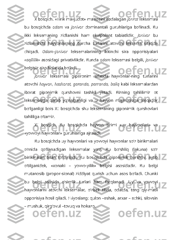 X bosqich. «Tirik mavjudot» ma’nosini ifodalagan  jonzot  leksemasi
bu   bosqichda   odam   va   jonivor   dominantali   guruhlariga   bo’linadi.   Bu
ikki   leksemaning   zidlanishi   ham   ekvipolent   tabiatlidir.   Jonivor   bu
zidlanishda   hayvonlarning   barcha   turlarini   atovchi   leksema   sifatida
chiqadi.   Odam–jonivor   leksemalarining   ikkinchi   sira   oppozisiyalari
«aqllilik»   asosidagi  privativlikdir.   Bunda   odam   leksemasi  belgili,   jonivor
belgisiz a’zo holatida bo’ladi.
Jonivor   leksemasi   giperonim   sifatida   hayvonlar-ning   turlarini
atovchi   hayvon,  hashorat, gazanda, parranda, baliq   kabi leksemalardan
iborat   giponimik   qurshovni   tashkil   yetadi.   Bizning   tahlilimiz   ot
leksemasiga   qarab   yo’nalganligi   va   u   hayvon   majmuasiga   aloqador
bo’lganligi   bois   XI   bosqichda   shu   leksemaning   giponimik   qurshovlari
tahliliga o’tamiz.
XI   bosqich.   Bu   bosqichda   hayvon   tizimi   «uy   hayvonlari»   va
«yovvoyi hayvonlar» guruhlariga ajraladi.
Bu bosqichda uy hayvonlari va yovvoyi hayvonlar so’z birikmalari
o’rnida   qo’llanadigan   leksemalar   yo’q.   Bu   bo’shliq   (lakuna)   so’z
birikmalari   bilan   to’ldiriladi.   Bu   bos-qichda   giponimik   qurshov,   aytib
o’tilganidek,   «xonaki   –   yovvo-yilik»   belgisi   asosidadir.   Bu   belgi
mutanosib   (propor-sional)   ziddiyat   qurish   uchun   asos   bo’ladi.   Chunki
bu   belgi   asosida   o’simlik   turlari   ham   farqlanadi.   Uy   va   yovvoyi
hayvonlarni   atovchi   leksemalar,   o’zbek   tilida,   odatda,   teng   qiy-matli
oppozisiya hosil qiladi. Љiyoslang: qulon –eshak, arxar – echki, silovsin
– mushuk, qirg’ovul –tovuq va hokazo. 