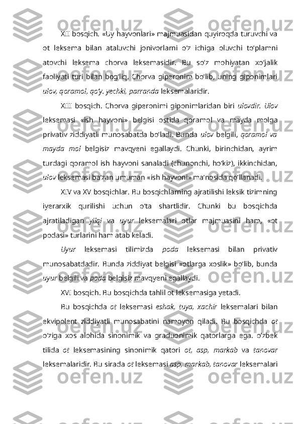 XII bosqich. «Uy hayvonlari» majmuasidan quyiroqda turuvchi va
ot   leksema   bilan   ataluvchi   jonivorlarni   o’z   ichiga   oluvchi   to’plamni
atovchi   leksema   chorva   leksemasidir.   Bu   so’z   mohiyatan   xo’jalik
faoliyati   turi   bilan   bog’liq.   Chorva   giperonim   bo’lib,   uning   giponimlari
ulov, qoramol, qo’y. yechki, parranda  leksemalaridir.
XIII   bosqich.   Chorva   giperonimi   giponimlaridan   biri   ulovdir.   Ulov
leksemasi   «ish   hayvoni»   belgisi   ostida   qoramol   va   mayda   molga
privativ  ziddiyatli  munosabatda   bo’ladi.   Bunda   ulov   belgili,   qoramol  va
mayda   mol   belgisiz   mavqyeni   egallaydi.   Chunki,   birinchidan,   ayrim
turdagi   qoramol   ish   hayvoni   sanaladi   (chunonchi,   ho’kiz),   ikkinchidan,
ulov  leksemasi ba’zan umuman «ish hayvoni» ma’nosida qo’llanadi.
XIV va XV bosqichlar. Bu bosqichlarning ajratilishi leksik tizimning
iyerarxik   qurilishi   uchun   o’ta   shartlidir.   Chunki   bu   bosqichda
ajratiladigan   yilqi   va   uyur   leksemalari   otlar   majmuasini   ham,   «ot
podasi» turlarini ham atab keladi.
Uyur   leksemasi   tilimizda   poda   leksemasi   bilan   privativ
munosabatdadir.   Bunda   ziddiyat   belgisi   «otlarga   xoslik»   bo’lib,   bunda
uyur  belgili va  poda  belgisiz mavqyeni egallaydi.
XVI bosqich. Bu bosqichda tahlil ot leksemasiga yetadi.
Bu   bosqichda   ot   leksemasi   eshak,   tuya,   xachir   leksemalari   bilan
ekvipolent   ziddiyatli   munosabatini   namoyon   qiladi.   Bu   bosqichda   ot
o’ziga   xos   alohida   sinonimik   va   graduonimik   qatorlarga   ega.   o’zbek
tilida   ot   leksemasining   sinonimik   qatori   ot,   asp,   markab   va   tanovar
leksemalaridir. Bu sirada  ot  leksemasi  asp, markab, tanovar  leksemalari 