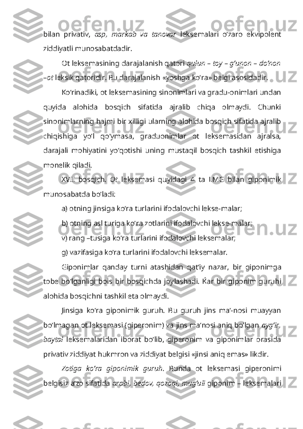 bilan   privativ,   asp,   markab   va   tanovar   leksemalari   o’zaro   ekvipolent
ziddiyatli munosabatdadir.
Ot leksemasining darajalanish qatori  qulun – toy – g’unon – do’non
–ot  leksik qatoridir. Bu darajalanish «yoshga ko’ra» belgi asosidadir.
Ko’rinadiki, ot leksemasining sinonimlari va gradu-onimlari undan
quyida   alohida   bosqich   sifatida   ajralib   chiqa   olmaydi.   Chunki
sinonimlarning hajmi bir xilligi ularning alohida bosqich sifatida ajralib
chiqishiga   yo’l   qo’ymasa,   graduonimlar   ot   leksemasidan   ajralsa,
darajali   mohiyatini   yo’qotishi   uning   mustaqil   bosqich   tashkil   etishiga
monelik qiladi.
XVII   bosqich.   Ot   leksemasi   quyidagi   4   ta   LMG   bilan   giponimik
munosabatda bo’ladi:
a) otning jinsiga ko’ra turlarini ifodalovchi lekse-malar;
b) otning asl turiga ko’ra zotlarini ifodalovchi lekse-malar;
v) rang –tusiga ko’ra turlarini ifodalovchi leksemalar;
g) vazifasiga ko’ra turlarini ifodalovchi leksemalar.
Giponimlar   qanday   turni   atashidan   qa t’iy   nazar,   bir   giponimga
tobe   bo’lganligi   bois   bir   bosqichda   joylashadi.   Ќar   bir   giponim   guruhi
alohida bosqichni tashkil eta olmaydi.
Jinsiga   ko’ra   giponimik   guruh.   Bu   guruh   jins   ma’-nosi   muayyan
bo’lmagan ot leksemasi (giperonim) va jins ma’nosi aniq bo’lgan   ayg’ir,
baytal   leksemalaridan   iborat   bo’lib,   giperonim   va   giponimlar   orasida
privativ ziddiyat hukmron va ziddiyat belgisi «jinsi aniq emas» likdir.
Zotiga   ko’ra   giponimik   guruh .   Bunda   ot   leksemasi   giperonimi
belgisiz a’zo sifatida  arabi, bedov, qozoqi, mug’uli  giponim – leksemalari 