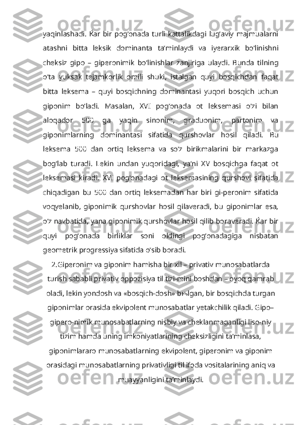 yaqinlashadi.  Ќar bir  pog’onada   turli kattalikdagi  lug’aviy  majmualarni
atashni   bitta   leksik   dominanta   ta’minlaydi   va   iyerarxik   bo’linishni
cheksiz   gipo   –   giperonimik   bo’linishlar   zanjiriga   ulaydi.   Bunda   tilning
o’ta   yuksak   tejamkorlik   omili   shuki,   istalgan   quyi   bosqichdan   faqat
bitta   leksema   –   quyi   bosqichning   dominantasi   yuqori   bosqich   uchun
giponim   bo’ladi.   Masalan,   XVI   pog’onada   ot   leksemasi   o’zi   bilan
aloqador   500   ga   yaqin   sinonim,   graduonim,   partonim   va
giponimlarning   dominantasi   sifatida   qurshovlar   hosil   qiladi.   Bu
leksema   500   dan   ortiq   leksema   va   so’z   birikmalarini   bir   markazga
bog’lab   turadi.   Lekin   undan   yuqoridagi,   ya’ni   XV   bosqichga   faqat   ot
leksemasi   kiradi.   XVI   pog’onadagi   ot   leksemasining   qurshovi   sifatida
chiqadigan   bu   500   dan   ortiq   leksemadan   har   biri   gi-peronim   sifatida
voqyelanib,   giponimik   qurshovlar   hosil   qilaveradi,   bu   giponimlar   esa,
o’z navbatida, yana giponimik qurshovlar hosil qilib boraveradi. Ќar bir
quyi   pog’onada   birliklar   soni   oldingi   pog’onadagiga   nisbatan
geometrik progressiya sifatida o’sib boradi.
2.Giperonim va giponim hamisha bir xil – privativ munosabatlarda
turish sababli privativ oppozisiya til tizi-mini boshdan – oyoq qamrab
oladi, lekin yondosh va «bosqich-dosh» bњlgan, bir bosqichda turgan
giponimlar orasida ekvipolent munosabatlar yetakchilik qiladi. Gipo–
gipero-nimik munosabatlarning nisbiy va cheklanmaganligi liso-niy
tizim hamda uning imkoniyatlarining cheksizligini ta’minlasa,
giponimlararo munosabatlarning ekvipolent, giperonim va giponim
orasidagi munosabatlarning privativligi til ifoda vositalarining aniq va
muayyanligini ta’minlaydi.   