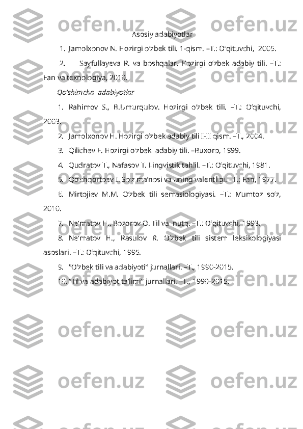 Asosiy adabiyotlar
1. Jamolxonov N. Hozirgi o‘zbek tili. 1-qism. –T.: O‘qituvchi,  2005. 
2. Sayfullayeva   R.   va   boshqalar.   Hozirgi   o‘zbek   adabiy   tili.   –T.:
Fan va texnologiya, 2010. 
Qo‘shimcha  adabiyotlar
1. Rahimov   S.,   B.Umurqulov.   Hozirgi   o‘zbek   tili.   –T.:   O‘qituvchi,
2003. 
2. Jamolxonov H. Hozirgi o‘zbek adabiy tili I-II qism. –T., 2004.
3. Qilichev E. Hozirgi o‘zbek  adabiy tili. –Buxoro, 1999.
4. Qudratov T., Nafasov T. Lingvistik tahlil. –T.: O‘qituvchi, 1981. 
5. Qo‘chqortoev I. So‘z ma’nosi va uning valentligi.  – T.: Fan, 1977.
6. Mirtojiev   M.M.   O‘zbek   tili   semasiologiyasi.   –T.:   Mumtoz   so‘z,
2010. 
7. Ne’matov H., Bozorov O. Til va  nutq. –T.: O‘qituvchi, 1993. 
8. Ne’matov   H.,   Rasulov   R.   O‘zbek   tili   sistem   leksikologiyasi
asoslari. –T.: O‘qituvchi, 1995. 
9. “O‘zbek tili va adabiyoti” jurnallari. –T., 1990-2015.
10. “Til va adabiyot ta’limi” jurnallari. –T.,   1990-2015.
  