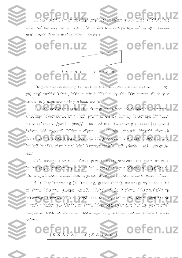 Juftlashuvchi qismlar orasidagi tenglik munosabati yozuvda defis (chiziqcha)
bilan   ko‘rsatiladi;   har   bir   qism   o‘z   fonetik   cho‘qqisiga   ega   bo‘lib,   ayni   vaqtda
yaxlitlovchi fonetik cho‘qqi bilan birlashadi:
i   z   z  a   t             i   k  r  o  m
Tenglik munosabatining ko‘rsatkichi sifatida ba'zan qismlar orasida           -u(-
yu)   bog‘lovchisi   keladi,   lekin   bunda   juftlikdan   uyushiqlikka   tomon   siljish   yuz
beradi:  to‘y-tomosha-   to‘y-u tomosha-  kabi.
Juftlashuvchi qismlar ayni bir turkumga mansub va odatda ayni bir grammatik
shakldagi   leksemashakllar   bo‘ladi;   grammatik   shakl   bunday   leksemaga   bir   butun
holda qo‘shiladi:  [(arz) + (dod)]- + im + ni  kabi. Bu umumiy qoidadan (qolipdan)
istisno   ikki   mustaqil   fe'ldan   tuzilgan   juft   fe'llarda   uchraydi:   birinchi   qism   -b
ravishdoshi   shaklida   (leksemashaklga   teng),   ikkinchi   qism   esa   leksemaga   teng
bo‘ladi, har ikki qism birgalikda leksemaga teng bo‘ladi:  [(bich- + ib) + (to‘qi-)]-
kabi.
Juft   leksema   qismlarini   o‘zaro   yasalish   asosi,   yasovchi   deb   hukm   chiqarib
bo‘lmaydi, bu qismlar teng huquqli holda birlashib yangi leksema vujudga keladi.
Demak ,  juft   leksemalarda   leksema   yasash   emas ,  balki   leksema   tuzish   voqe   bo ‘ ladi .
6-   §.   Bog ‘ lanmaning   ( birikmaning ,   gapshaklning )   leksemaga   aylanishi   bilan
qo ‘ shma   leksema   yuzaga   keladi .   O ‘ zbek   tilida   birikma   leksemashaklning
leksemaga   tobelanishi   bilan   tuziladi ,   ana   shunday   tuzilgan   birikmalar   semantik   va
fonetik   jihatdan   yaxlitlanib ,   qo ‘ shma   leksemaga   aylangan ;   bunday   yaxlitlanish
natijasida   leksemashakl   bilan   leksemaga   teng   qismlar   orasida   sintaktik   aloqa
so ‘ nadi :
[(   K  A  L  T  A  )       X  (  K  E  S  A  K  -)  ]- 