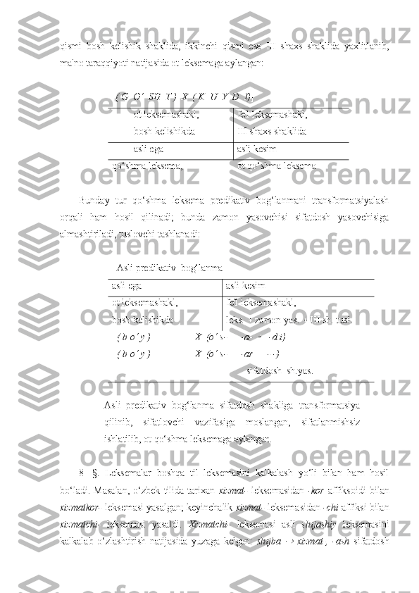 qismi   bosh   kelishik   shaklida,   ikkinchi   qismi   esa   III   shaxs   shaklida   yaxlitlanib,
ma'no taraqqiyoti natijasida ot leksemaga aylangan:
[ ( G  O‘  SH  T )  X  ( K  U  Y  D  I) ]
ot leksemashakl,
bosh kelishikda fe'l leksemashakl,
III shaxs shaklida
asli ega asli kesim
qo‘shma leksema, ot qo‘shma leksema
Bunday   tur   qo‘shma   leksema   predikativ   bog‘lanmani   transformatsiyalash
orqali   ham   hosil   qilinadi;   bunda   zamon   yasovchisi   sifatdosh   yasovchisiga
almashtiriladi, tuslovchi tashlanadi:
   Asli predikativ  bog‘lanma
asli ega asli kesim
ot leksemashakl, 
bosh kelishikda fe'l leksemashakl,
leks.    zamon yas.    III   sh . tusl. 
   ( b o‘ y )                  X  (o‘ s- +  -a-  +  -d i)
  ( b o‘ y )                  X  (o‘ s- +  -ar  + - -)
   s ifatdosh  sh.yas.
Asli   predikativ   bog‘lanma   sifatdosh   shakliga   transformatsiya
qilinib,   sifatlovchi   vazifasiga   moslangan,   sifatlanmishsiz
ishlatilib, ot qo‘shma leksemaga aylangan.
8-   §.   Leksemalar   boshqa   til   leksemasini   kalkalash   yo‘li   bilan   ham   hosil
bo‘ladi.   Masalan,   o‘zbek   tilida   tarixan   xizmat-   leksemasidan   -kor   affiksoidi   bilan
xizmatkor-  leksemasi yasalgan; keyinchalik  xizmat-  leksemasidan  -chi  affiksi bilan
xizmatchi-   leksemasi   yasaldi.   Xizmatchi-   leksemasi   asli   slujashiy   leksemasini
kalkalab   o‘zlashtirish   natijasida   yuzaga   kelgan:   slujba     xizmat-,   -ash   sifatdosh 