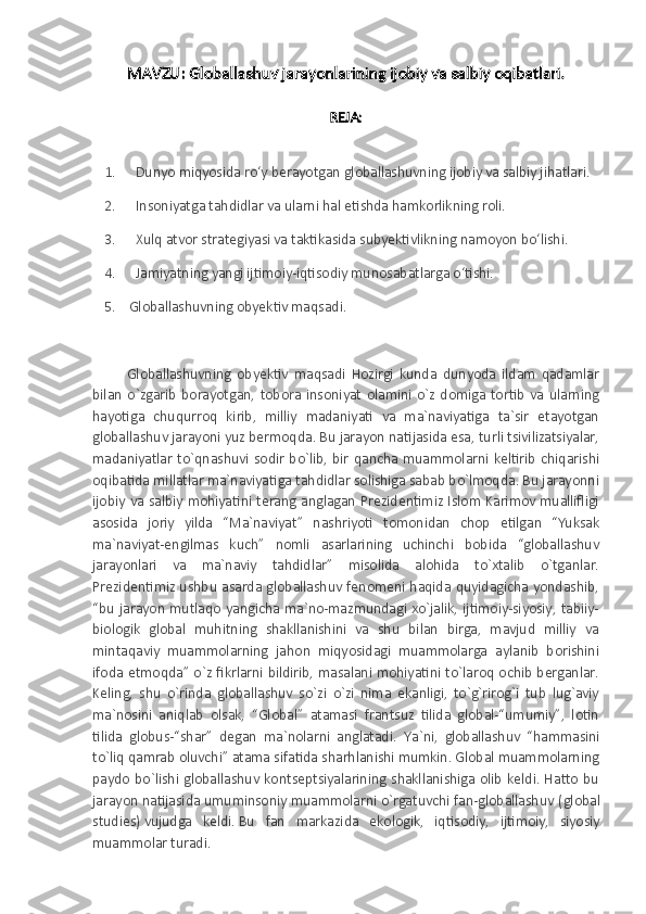 MAVZU:  Globallashuv jarayonlarining ijobiy va salbiy oqibatlari .
REJA:
1 .             Dunyo miqyosida ro‘y berayotgan globallashuvning ijobiy va salbiy jihatlari.
2 .             Insoniyatga tahdidlar va ularni hal etishda hamkorlikning roli.
3 .             Xulq atvor strategiyasi va taktikasida subyektivlikning namoyon bo‘lishi.
4 .             Jamiyatning yangi ijtimoiy-iqtisodiy munosabatlarga o‘tishi.
5.      Globallashuvning obyektiv maqsadi.
  Globallashuvning   obyektiv   maqsadi   Hozirgi   kunda   dunyoda   ildam   qadamlar
bilan   o`zgarib   borayotgan,   tobora   insoniyat   olamini   o`z   domiga   tortib   va   ularning
hayotiga   chuqurroq   kirib,   milliy   madaniyati   va   ma`naviyatiga   ta`sir   etayotgan
globallashuv jarayoni yuz bermoqda. Bu jarayon natijasida esa, turli tsivilizatsiyalar,
madaniyatlar  to`qnashuvi  sodir  bo`lib,  bir  qancha muammolarni keltirib  chiqarishi
oqibatida millatlar ma`naviyatiga tahdidlar solishiga sabab bo`lmoqda. Bu jarayonni
ijobiy va salbiy mohiyatini terang anglagan Prezidentimiz Islom Karimov muallifligi
asosida   joriy   yilda   “Ma`naviyat”   nashriyoti   tomonidan   chop   etilgan   “Yuksak
ma`naviyat-engilmas   kuch”   nomli   asarlarining   uchinchi   bobida   “globallashuv
jarayonlari   va   ma`naviy   tahdidlar”   misolida   alohida   to`xtalib   o`tganlar.
Prezidentimiz ushbu asarda globallashuv fenomeni haqida quyidagicha yondashib,
“bu  jarayon   mutlaqo yangicha ma`no-mazmundagi xo`jalik,  ijtimoiy-siyosiy, tabiiy-
biologik   global   muhitning   shakllanishini   va   shu   bilan   birga,   mavjud   milliy   va
mintaqaviy   muammolarning   jahon   miqyosidagi   muammolarga   aylanib   borishini
ifoda etmoqda” o`z fikrlarni bildirib, masalani mohiyatini to`laroq ochib berganlar.
Keling,   shu   o`rinda   globallashuv   so`zi   o`zi   nima   ekanligi,   to`g`rirog`i   tub   lug`aviy
ma`nosini   aniqlab   olsak,   “Global”   atamasi   frantsuz   tilida   global-“umumiy”,   lotin
tilida   globus-“shar”   degan   ma`nolarni   anglatadi.   Y a `ni,   globallashuv   “hammasini
to`liq qamrab oluvchi” atama sifatida sharhlanishi mumkin. Global muammolarning
paydo  bo`lishi  globallashuv  kontseptsiyalarining  shakllanishiga olib  keldi.  Hatto  bu
jarayon natijasida umuminsoniy muammolarni o`rgatuvchi fan-globallashuv ( global
studies )   vujudga   keldi.   Bu   fan   markazida   ekologik,   iqtisodiy,   ijtimoiy,   siyosiy
muammolar turadi. 