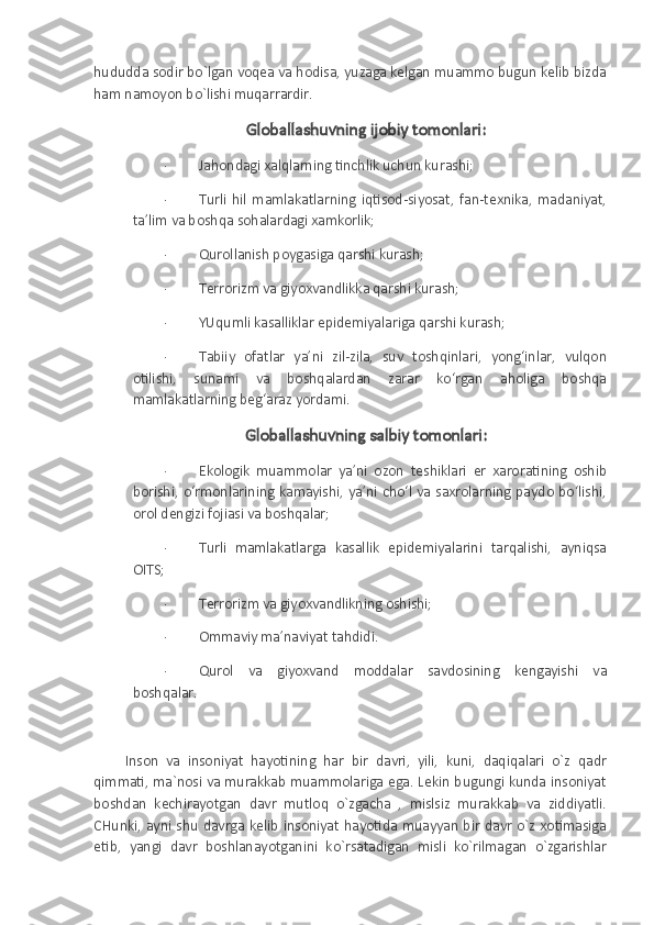 hududda sodir bo`lgan voqea va hodisa, yuzaga kelgan muammo bugun kelib bizda
ham namoyon bo`lishi muqarrardir.
Globallashuvning ijobiy tomonlari:
·                   Jahondagi xalqlarning tinchlik uchun kurashi;
·                   Turli   hil   mamlakatlarning   iqtisod-siyosat,   fan-texnika,   madaniyat,
ta’lim va boshqa sohalardagi xamkorlik;
·                   Qurollanish poygasiga qarshi kurash;
·                   Terrorizm va giyoxvandlikka qarshi kurash;
·                   YUqumli kasalliklar epidemiyalariga qarshi kurash;
·                   Tabiiy   ofatlar   ya’ni   zil-zila,   suv   toshqinlari,   yong‘inlar,   vulqon
otilishi,   sunami   va   boshqalardan   zarar   ko‘rgan   aholiga   boshqa
mamlakatlarning beg‘araz yordami.
Globallashuvning salbiy tomonlari:
·                   Ekologik   muammolar   ya’ni   ozon   teshiklari   er   xaroratining   oshib
borishi, o‘rmonlarining kamayishi, ya’ni cho‘l va saxrolarning paydo bo‘lishi,
orol dengizi fojiasi va boshqalar;
·                   Turli   mamlakatlarga   kasallik   epidemiyalarini   tarqalishi,   ayniqsa
OITS;
·                   Terrorizm va giyoxvandlikning oshishi;
·                   Ommaviy ma’naviyat tahdidi.
·                   Qurol   va   giyoxvand   moddalar   savdosining   kengayishi   va
boshqalar.
 
Inson   va   insoniyat   hayotining   har   bir   davri,   yili,   kuni,   daqiqalari   o`z   qadr
qimmati, ma`nosi va murakkab muammolariga ega. Lekin bugungi kunda insoniyat
boshdan   kechirayotgan   davr   mutloq   o`zgacha   ,   mislsiz   murakkab   va   ziddiyatli.
CHunki, ayni shu davrga  kelib insoniyat  hayotida  muayyan bir davr o`z xotimasiga
etib,   yangi   davr   boshlanayotganini   ko`rsatadigan   misli   ko`rilmagan   o`zgarishlar 