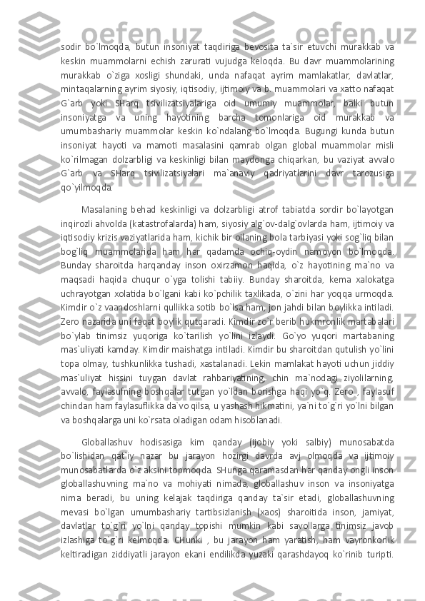 sodir   bo`lmoqda,   butun   insoniyat   taqdiriga   bevosita   ta`sir   etuvchi   murakkab   va
keskin   muammolarni   echish   zarurati   vujudga   keloqda.   Bu   davr   muammolarining
murakkab   o`ziga   xosligi   shundaki,   unda   nafaqat   ayrim   mamlakatlar,   davlatlar,
mintaqalarning ayrim siyosiy, iqtisodiy, ijtimoiy va b. muammolari va xatto nafaqat
G`arb   yoki   SHarq   tsivilizatsiyalariga   oid   umumiy   muammolar,   balki   butun
insoniyatga   va   uning   hayotining   barcha   tomonlariga   oid   murakkab   va
umumbashariy   muammolar   keskin   ko`ndalang   bo`lmoqda.   Bugungi   kunda   butun
insoniyat   hayoti   va   mamoti   masalasini   qamrab   olgan   global   muammolar   misli
ko`rilmagan   dolzarbligi   va   keskinligi   bilan   maydonga   chiqarkan,   bu   vaziyat   avvalo
G`arb   va   SHarq   tsivilizatsiyalari   ma`anaviy   qadriyatlarini   davr   tarozusiga
qo`yilmoqda.
Masalaning   behad   keskinligi   va   dolzarbligi   atrof   tabiatda   sordir   bo`layotgan
inqirozli ahvolda (katastrofalarda) ham, siyosiy alg`ov-dalg`ovlarda ham, ijtimoiy va
iqtisodiy krizis vaziyatlarida ham, kichik bir oilaning bola tarbiyasi yoki sog`liq bilan
bog`liq   muammolarida   ham   har   qadamda   ochiq-oydin   namoyon   bo`lmoqda.
Bunday   sharoitda   harqanday   inson   oxirzamon   haqida,   o`z   hayotining   ma`no   va
maqsadi   haqida   chuqur   o`yga   tolishi   tabiiy.   Bunday   sharoitda,   kema   xalokatga
uchrayotgan xolatida bo`lgani kabi ko`pchilik taxlikada, o`zini har yoqqa urmoqda.
Kimdir o`z vaandoshlarni qullikka sotib bo`lsa ham, jon jahdi bilan boylikka intiladi.
Zero nazarida uni faqat boylik qutqaradi. Kimdir zo`r berib hukmronlik martabalari
bo`ylab   tinimsiz   yuqoriga   ko`tarilish   yo`lini   izlaydi.   Go`yo   yuqori   martabaning
mas`uliyati kamday. Kimdir maishatga intiladi. Kimdir bu sharoitdan qutulish yo`lini
topa olmay, tushkunlikka tushadi, xastalanadi. Lekin mamlakat hayoti uchun jiddiy
mas`uliyat   hissini   tuygan   davlat   rahbariyatining,   chin   ma`nodagi   ziyolilarning,
avvalo,   faylasufning   boshqalar   tutgan   yo`ldan   borishga   haqi   yo`q.   Zero   ,   faylasuf
chindan ham faylasuflikka da`vo qilsa, u yashash hikmatini, ya`ni to`g`ri yo`lni bilgan
va boshqalarga uni ko`rsata oladigan odam hisoblanadi.
Globallashuv   hodisasiga   kim   qanday   (ijobiy   yoki   salbiy)   munosabatda
bo`lishidan   qat`iy   nazar   bu   jarayon   hozirgi   davrda   avj   olmoqda   va   ijtimoiy
munosabatlarda o`z aksini topmoqda. SHunga qaramasdan har qanday ongli inson
globallashuvning   ma`no   va   mohiyati   nimada,   globallashuv   inson   va   insoniyatga
nima   beradi,   bu   uning   kelajak   taqdiriga   qanday   ta`sir   etadi,   globallashuvning
mevasi   bo`lgan   umumbashariy   tartibsizlanish   (xaos)   sharoitida   inson,   jamiyat,
davlatlar   to`g`ri   yo`lni   qanday   topishi   mumkin   kabi   savollarga   tinimsiz   javob
izlashiga   to`g`ri   kelmoqda.   CHunki   ,   bu   jarayon   ham   yaratish,   ham   vayronkorlik
keltiradigan   ziddiyatli   jarayon   ekani   endilikda   yuzaki   qarashdayoq   ko`rinib   turipti. 