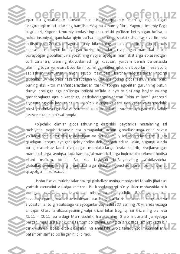 Agar   bu   globallashuv   dunyoda   har   biri   o`z   qonuniy   “men”iga   ega   bo`lgan
tengxuquqli millatlarlarning hamjihat YAgona Umumiy Fikri , Yagona Umumiy Ezgu
tuyg`ulari,   YAgona   Umumiy   Irodasining   shaklanishi   yo`lidan   ketayotgan   bo`lsa,   u
holda   insoniyat,   qanchalar   qiyin   bo`lsa   hamki,   unga   shaksiz   shubhasiz   va   tinimsiz
intilishi   joiz.   Zero   bu   Yagona   ilohiy   hikmatning   idealidir.   Lekin,   jahon   ijtimoiy
sahnasida   namoyon   bo`layotgan   hozirgi   hodisalar   -   rivojlangan   mamlakatlar   olib
borayotgan  globallashuv  siyosatining  rivojlanayotgan  mamlakatlarga  etkazayotgan
turli   zararlari,   ularning   ikkiyuzlamachiligi,   xususan,   yordam   berish   bahonasida
ularning tovar va resurs bozorlarini ochishga majbur qilib, o`z bozorlarini esa yopiq
saqlashlari,   umuman,   jahon   savdo   tizimidagi   barcha   adolatsizliklar   hozirgi
globallashuv yuqorida nazarda tutilgan yuksak ma`nodagi globallashuv emas, balki
buning   aksi   -   tor   manfaatparastlardan   tashkil   topgan   egoelitar   guruhning   butun
dunyo   boyligiga   ega   bo`lishga   intilishi   yo`lida   dunyo   xalqini   eng   boylar   va   eng
qashshoqlarga   ajralib   ketishiga,   qashshoqlarga   nisbatan   “oltin   milliard”   genotsid
siyosatining   olib   borilishida,   milliy   o`zlik   o`rniga   xalqaro   ziddiyatlar   va   terrorchilik
olovi   yondirilayotganida   va   shu   kabi   ko`plab   hollarda   yuz   ochayotgan   o`ta   salbiy
jarayon ekanini ko`rsatmoqda.
Ko`pchilik   olimlar   globallashuvning   dastlabki   paytlarida   masalaning   asl
mohiyatini   yaxshi   tasavvur   eta   olmaganlari   uchun   globallashuvga   erkin   savdo
yo`lidagi   to`siqlarni   olib   tashlaydigan   va   barcha   milliy   iqtisodiyotlarni   jamul   jam
qiladigan (integrallaydigan) ijobiy hodisa deb qaragan edilar. Lekin, bugungi kunda
bu   globallashuv   faqat   rivojlangan   mamlakatlarga   foyda   keltirib,   rivojlanyotgan
mamlakatlarga, ayniqsa, juda kambag`al mamlakatlarga inqiroz olib keluvchi hodisa
ekani   ma`lum   bo`ldi.   Bu,   rus   faylasufi   I.I.Belyaevning   ta`kidlashicha,
globallashuvning   keyingi   mamlakatlarga   nisbatan   genotsid   quroli   bo`lib   xizmat
qilayotganini ko`rsatadi. 
Ushbu fikr va mulohazalar hozirgi globallashuvning mohiyatini falsafiy jihatdan
yoritish   zaruratini   vujudga   keltiradi.   Bu   borada   oxirgi   o`n   yilliklar   mobaynida   olib
borilgan   kuzatish   va   izlanishlar   nihoyatda   ziddiyatlidir.   Bizningcha,   hozir
kuzatilayotgan globallashuv va deyarli barcha global krizislar, ko`pchilik faylasuf va
siyosatchilar to`g`ri xulosaga kelayotganlariday, aslida XX asrning 70 yillarida yuzaga
chiqqan   G`arb   tsivilizatsiyasining   yalpi   krizisi   bilan   bog`liq.   Bu   krizisning   o`zi   esa
XU11   -   XU11   asrlardagi   Ma`rifatchilik   harakatining   G`arb   industrial   jamiyatiga
bergan impul`si (ta`sir kuchi) tamom bo`lganini, uning ta`siri ostida jamiyat katta bir
tarixiy   davrni   bosib   o`tib   bo`lganini   va   endilikda   u   o`z   taraqqiyot   imkoniyatlarini
batamom sarflab bo`linganini bildiradi. 