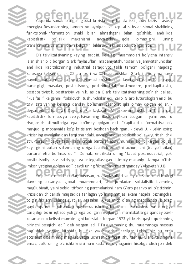 Yuqorida   sanab   o`tilgan   global   krizislarning   fonida   ikki   jiddiy   krizis   -   asosiy
energiya   Resurslarining   tamom   bo`layotgani   va   kapital   substantsional   shaklining
funktsional-informatsion   shakl   bilan   almashgani   bilan   qo`shilib,   endilikda
kapitalistik   xo`jalik   mexanizmi   avvalgiday   qola   olmasligini,   uning
transformatsiyalanishi davri kelganini bildiruvchi krizis sodir bo`lgan edi.
O`z   tsivilizatsiyaning   keyingi   taqdiri,   kelajagi   muammolari   bo`yicha   intensiv
izlanishlar olib borgan G`arb faylasuflari, madaniyatshunoslari va jamiyatshunoslari
endilikda   kapitalizmning   industrial   taraqqiyot   tsikli   tamom   bo`lgani   haqidagi
xulosaga   kelgan   edilar.   XX   asr   oxiri   va   XX1   asr   boshlari   G`arb   ijtimoiy-ma`naviy
hayotini xarakterlashda “post” birikmasi qo`shib ishlatilayotgan tushunchalar rang-
barangligi,   masalan,   postiqtisodiy,   postindustrial,   postmodern,   postkapitalistik,
postpozitivistik,   posttarixiy   va   h.k.   aslida   G`arb   tsivilizatsiyasining   so`nish   pallasi,
“kuz fasli” kelganini ifodalovchi tushunchalar edi. Zero, G`arb futurologlari endi bu
tsivilizatsiyaning   kelajagi   qanday   bo`lishini   bashorat   qila   olmay   qolgan   edilar,   -
degan edi bu haqida U.Deyzard.  
  Rus faylasufi L.V.Leskovning tushuntirishicha ham
kapitalistik   formatsiya   evolyutsiyasining   dasturi   yakun   topgan   ,   ya`ni   endi   u
rivojlanish   stimullariga   ega   bo`lmay   qolgan   edi.   “Kapitalistik   formatsiya   o`z
mavjudligi mobaynida ko`p krizislarni boshdan kechirgan , - deydi U. - Lekin oxirgi
krizisning avvalgilaridan farqi shundaki, avvalgilarini kapitalistik xo`jalik yuritish ichki
strukturasini   qayta   tashkillash   orqali   bartaraf   etish   mumkin   bo`lib   kelgan   bo`lsa,
keyingisini   butun   sistemaning   o`ziga   taalluqli   bo`lgani   uchun,   uni   (bu   yo`l   bilan)
bartaraf   etib   bo`lmas   edi.”     Demak,   endilikda   uning   “faqat   postindustrial,   yoki
postiqtisodiy   tsivilizatsiyaga   va   integrallashgan   ijtimoiy-madaniy   tizimga   o`tishi
imkoniyatigina qolgan edi”   deydi uning fikrini davom ettirganday YAkovets YU.B.
Ko`pchilik   mutafakkirlar,   xususan,   rus   faylasuflari   va   siyosatshunoslari   hozirgi
davrning   aksariyat   global   muammolari,   shu   jumladan   sotsialistik   tizimning
mag`lubiyati, ya`ni sobiq Ittifoqning parchalanishi ham G`arb peshvolari o`z tizimini
krizisidan chiqarish maqsadida tanlagan yo`lning natijasi ekani haqida, bizningcha,
to`g`ri  fikrlarni  oldinga surdilar.  Masalan,  A.Kuz`mich   o`zining  maqolasida  “bizdagi
qayta   qurish   –   jahondagi   qayta   qurishning   bir   qismi.   Xomashyo   va   energiya
tanqisligi   bozir   iqtisodiyotiga   ega   bo`lgan   rivojlangan   mamlakatlarga   qanday   xavf-
xatarlar olib kelishi mumkinligini ko`rstatib bergan 1973 yil krizisi qayta qurishning
birinchi   bosqichi   edi”   deb   yozgan   edi.   F.Fukuyamaning   shu   muammoga   maxsus
bag`ishlab   yozgan   kitobida   bu   fikr   yaxshi   ochib   berilgan.   Lekin,   biz   bu   erda
sotsialistik   tizimning   mag`lubiyatga   uchrashida   faqat   shu   tashqi,   G`arb   ta`sirigina
emas, balki  uning   o`z  ichki  krizisi  ham  katta  rol  o`ynaganini hisobga  olish  joiz  deb 