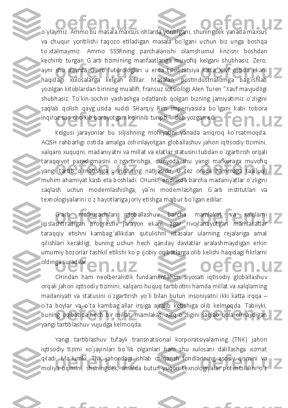 o`ylaymiz. Ammo bu masala maxsus ishlarda yoritilgani, shuningdek yanada maxsus
va   chuqur   yoritilishi   taqozo   etiladigan   masala   bo`lgani   uchun   biz   unga   boshqa
to`xtalmaymiz.   Ammo   SSSRning   parchalanishi   olamshumul   krizisni   boshdan
kechirib   turgan   G`arb   tizimining   manfaatlariga   muvofiq   kelgani   shubhasiz.   Zero,
ayni   shu   davrda   G`arb   futurologlari   u   erda   tsivilizatsiya   katta   xavf   ostida   ekani
haqidagi   xulosalarga   kelgan   edilar.   Masalan,   postindustrializmga   bag`ishlab
yozilgan kitoblardan birining muallifi, fransuz sotsiologi Alen Turen “Xavf mavjudligi
shubhasiz.   To`kin-sochin   yashashga   odatlanib   qolgan   bizning   jamiyatimiz   o`zligini
saqlab   qolish   qayg`usida   xuddi   SHarqiy   Rim   imperiyasida   bo`lgani   kabi   tobora
inqiroz sari cho`kib borayotgani ko`rinib turipti,”    deb yozgan edi.
Kelgusi   jarayonlar   bu   siljishning   mohiyatini   yanada   aniqroq   ko`rsatmoqda.
AQSH  rahbarligi  ostida amalga  oshirilayotgan globallashuv  jahon iqtisodiy  tizimini,
xalqaro xuquqni, madaniyatni va millat va elatlar statusini tubdan o`zgartirish orqali
taraqqiyot   paradigmasini   o`zgartirishga,   dunyoda   shu   yangi   mafkuraga   muvofiq
yangi   tartib   o`rnatishga   urinishning   natijasidir.  
U   tez   orada   hammaga   taalluqli
muhim ahamiyat kasb eta boshladi. CHunki, endilikda barcha madaniyatlar o`zligini
saqlash   uchun   modernlashishga,   ya`ni   modernlashgan   G`arb   institutlari   va
texnologiyalarini o`z hayotlariga joriy etishga majbur bo`lgan edilar.
G`arb   mafkurachilari   globallashuv   barcha   mamlakat   va   xalqlarni
jipslashtiradigan   progressiv   jarayon   ekani,   agar   rivojlanayotgan   mamlakatlar
taraqqiy   etishni   kambag`allikdan   qutulishni   istasalar   ularning   rejalariga   amal
qilishlari   kerakligi,   buning   uchun   hech   qanday   davlatlar   aralashmaydigan   erkin
umumiy bozorlar tashkil etilishi ko`p ijobiy oqibatlarga olib kelishi haqidagi fikrlarni
oldinga suradilar.
CHindan   ham   neolberalistik   fundamentalizm   siyosati   iqtisodiy   globallashuv
orqali jahon iqtisodiy tizimini, xalqaro huquq tartibotini hamda millat va xalqlarning
madaniyati   va   statusini   o`zgartirish   yo`li   bilan   butun   insoniyatni   ikki   katta   irqqa   –
o`ta   boylar   va   o`ta   kambag`allar   irqiga   ajralib   ketishiga   olib   kelmoqda.   Tabiiyki,
buning   oqibatida   hech   bir   millat,   mamlakat,   xalq   o`zligini   saqlab   qola   olmaydigan
yangi tartiblashuv vujudga kelmoqda.
Yangi   tartiblashuv   tufayli   transnatsional   korporatsiyalarning   (TNK)   jahon
iqtisodiy   tizimi   xo`jayinlari   bo`lib   olganlari   ham   shu   xulosani   dalillashga   xizmat
qiladi.   Ma`lumki,   TNK   jahondagi   ishlab   chiqarish   fondlarining   asosiy   qismini   va
moliya   oqimini,   shuningdek,   amalda   butun   yuqori   texnologiyalar   potentsialini   o`z 