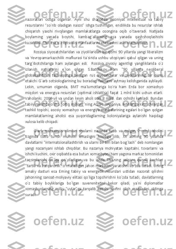 nazoratlari   ostiga   olganlar.   Ayni   shu   sharoitda   insoniyat   intellektual   va   tabiiy
resurslarini   “so`rib   oladigan   nasos”   ishga   tushirilgan,   endilikda   bu   resurslar   ishlab
chiqarish   yaxshi   rivojlangan   mamlakatlarga   osongina   oqib   o`taveradi.   Natijada
boylarning   yanada   boyishi,   kambag`allarning   esa   yanada   qashshoqlashishi
kuzatiladi. TNK esa o`z iqtisodiy manfaatlarini cheklashni aslo istamaydilar. 
Rossiya siyosatchilaridan  va ziyolilaridan  bir qismi  90 yillarda yangi liberalizm
va   Yevropamarkazchilik   mafkurasi   ta`sirida   ushbu   utopiyani   qabul  qilgan   va   uning
targ`ibotchilariga   ham   aylangan   edi.     Rossiya   siyosiy   agentligi   yangiliklarida   o`z
izlanish   natijalarini   e`lon   qilgan   S.Batchikov   ham   “90   yillarda   neoliberal
globallashtirish   tashviqotiga   berilgan   rus   siyosatchilar   va   ziyolilarining   bir   qismi
etakchi G`arb sotsiologlarining bu boradagi faktlarni aytmay kelishganida ayblaydi.
Lekin,   umuman   olganda,   BMT   ma`lumotlariga   ko`ra   ham   Erda   bor   xomashyo
miqdori   va   energiya   resurslari   (optimal   ishlatilsa)   faqat   1   mlrd   kishi   uchun   etarli.
Vaholanki, 2000 yil va undan keyin aholi soni 8 mlrd. dan oshishi kutiladi. Bundan
tabiiy ravishda o`sha “oltin milliard”ning AQSH, YAponiya, IHMlariga kiruvchilardan
tashkil topishi, asosiy xomashyo va energiya manbalarining egalari bo`lgan qolgan
mamlakatlarning   aholisi   esa   yuqoridagilarning   koloniyalariga   aylanishi   haqidagi
xulosa kelib chiqadi.
G`arb   mutaxassis   olimlari   shularni   nazarda   tutib   va   qolgan   7   mlrd.   aholini
tizginda   tutib   turish   mumkin   emasligini   hisobga   olib,   XX   asrning   90   yillarida
davlatlarni “internatsionallashtirish va ularni bir biri bilan bog`lash” deb nomlangan
yangi   nazariyani   ishlab   chiqdilar.   Bu   nazariya   mohiyatan   kapitalni,   tovarlarni   va
ishchi kuchini, oxir oqibatda esa butun xomashyoni ham yagona markaz tomonidan
taqsimlanishi   yo`lga   qo`yiladigan   va   bu   ishda   TNKning   xalqaro   qurolli   kuchlari
“tartib va barqarorlik” o`rnatadigan jahon markazini yaratishni ko`zda tutadi. Uning
amaliy   dasturi   esa   Erning   tabiiy   va   energetik   resurslari   ustidan   nazorat   qilishni
jahonning   sanoat-moliyaviy   elitasi   qo`liga   topshirishni   ko`zda   tutadi,   davlatlarning
o`z   tabiiy   boyliklariga   bo`lgan   suverenitetini   bekor   qiladi,   ya`ni   diplomatlar
xomashyolarning   milliy   “uylar”ga   tarqalib   ketishi   xavfini   olish   maqsadini   oldinga
suradi. 