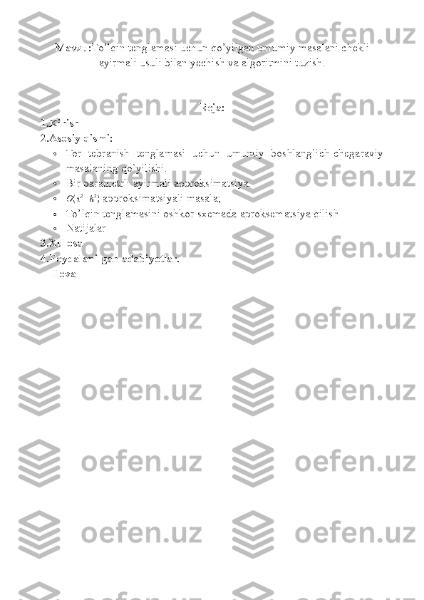 Mavzu: To’lqin tenglamasi uchun qo’yilgan umumiy masalani chekli
ayirmali usuli bilan yechish va  algoritmini  tuzish .
Reja:
1.Kirish
2.Asosiy qismi:
 Tor   tebranish   tenglamasi   uchun   umumiy   boshlang`ich-chegaraviy
masalaning  qo` yilishi.
 Bir parametrli ayirmali approksimatsiya.
O(τ2+h2)  approksimatsiyali masala;
 To’lqin tenglamasini oshkor sxemada aproksematsiya qilish
 Natijalar
3.Xulosa
4.Foydalanilgan adabiyotlar.
    Ilova 