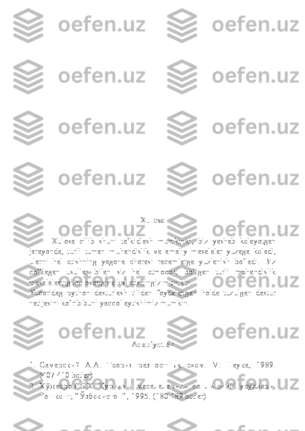 Xulosa
          Xulosa   qilib   shuni   ta’kidlash   mumkinki,   biz   yashab   kelayotgan
jarayonda,   turli   tuman   muhandislik   va   amaliy   masalalar   yuzaga   keladi,
ularni   hal   etishning   yagona   chorasi   raqamlarga   yuzlanish   bo’ladi.   Biz
qo’llagan   usullar   bilan   siz   hal   etmoqchi   bo’lgan   turli   muhandislik
masalalaringizni osongina hal etishingiz mumkin.
Yuqoridag   python   dasturlash   tilidan   foydalangan   holda   tuzulgan   dastur
natijasini ko’rib buni yaqqol aytishimiz mumkin.
Adabiyotlar
1. Самарский   А.А.   Теория   разно стных   схем.   М:   Наука,   1989.
(407-410  betlar )
2. Х ў жаёров   Б.Х.   Қ урилиш   масалаларини   сонли   ечиш   усуллари.
Тошкент,  “Ў збекистон ” , 1995.  ( 180-189 betlar) 