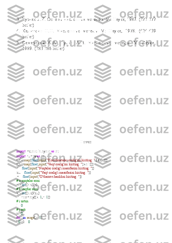3. Турчак Л.И. Основы численных методов. М.: Наука, 1987.  (272-277
betlar)
4. Калиткин   Н.Н.   Численные   методы   М:   Наука,   1978.   (424-439
betlar )
5. Самарский   А.А.,   Гулин   А.В.   Численные   методы.   М:   Наука,
1989.  (283-286 betlar)
Ilova:
import  matplotlib.pyplot  as  plt
import  numpy  as  np
a,b =  map ( float , input ( "Koordinatalar oralig'ini kiriting: "  ).split())
c,d =  map ( float , input ( "Vaqt oralig'ini kiriting: " ).split())
h =  float ( input ( "Nuqtalar oralig'i masofasini kiriting: " ))
tau =  float ( input ( "Vaqt oralig'i masofasini kiriting: " ))
m =  float ( input ( "O'tkazuvchanlikni kiriting: " ))
# n nuqtalar soni
n =  int ((b-a)/h)
# k vaqtlar soni
k =  int ((d-c)/tau)
l = np.empty((k+ 1 ,n+ 1 ))
# i ustun
i =  0
# j satr
j =  0
for  i  in   range (n+ 1 ):
l[ 0 ][i] =  0 