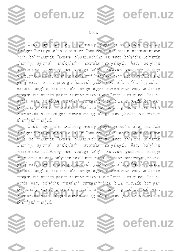 Kirish
Chekli   ayirmalar   usulining   asosiy   g ‘ oyasiga   ko ‘ ra   biror   muhitda
berilgan   funksiya   to ‘ r   vektor   bilan   ifodalanadi ,   differensial   operatorlar   esa
hech   bo ‘ lmaganda   fazoviy   o ‘ zgaruvchilar   va   vaqt   bo ‘ yicha   to ‘ rlarda
ularning   ayirmali   analoglarini   approksimatsiyalaydi .   Vaqt   bo‘yicha
masalalarda   EHMning   real   vaqtiga   to‘g‘ri   keluvchi   yechimni   olishga
majburmiz va vaqt bo‘yicha hosilalarni hisoblash oson kechmaydi, chunki
yangi vaqt momentiga to‘g‘ri keluvchi yechim noma’lum. Shuning uchun
vaqtdan   bog‘liq   hadlarni   o‘z   ichiga   olgan   masalalarda   vaqt   to‘tlarida
integrallash   operatsiyasini   bajarish   maxsus   ta’riflarni   talab   qiladi.   Biz   bu
yerda   vaqt   bo‘yicha   masalani   qaraganimizda   bitta   nuqtada   berilgan
chegaraviy   shartli   masalalarni   tushunamiz.   Shuning   uchun   real   vaqt
momentida   yechiladigan   masalalarning   o‘ziga   xos   jihatlari   va   muhim
ahamiyati mavjud.
Chekli   ayirmalar   usulining   asosiy   g‘oyasiga   ko‘ra   biror   muhitda
berilgan funksiya to‘r vektor bilan ifodalanadi, differensial operatorlar esa
hech   bo‘lmaganda   fazoviy   o‘zgaruvchilar   va   vaqt   bo‘yicha   to‘rlarda
ularning   ayirmali   analoglarini   approksimatsiyalaydi.   Vaqt   bo‘yicha
masalalarda   EHMning   real   vaqtiga   to‘g‘ri   keluvchi   yechimni   olishga
majburmiz va vaqt bo‘yicha hosilalarni hisoblash oson kechmaydi, chunki
yangi vaqt momentiga to‘g‘ri keluvchi yechim noma’lum. Shuning uchun
vaqtdan   bog‘liq   hadlarni   o‘z   ichiga   olgan   masalalarda   vaqt   to‘tlarida
integrallash   operatsiyasini   bajarish   maxsus   ta’riflarni   talab   qiladi.   Biz   bu
yerda   vaqt   bo‘yicha   masalani   qaraganimizda   bitta   nuqtada   berilgan
chegaraviy   shartli   masalalarni   tushunamiz.   Shuning   uchun   real   vaqt
momentida   yechiladigan   masalalarning   o‘ziga   xos   jihatlari   va   muhim
ahamiyati mavjud. 