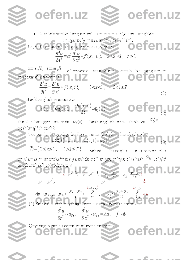  Tor tebranish tenglamasi uchun umumiy boshlang`ich-
chegaraviy masalaning  qo` yilishi.
Birjinsli tor tebranish tenglamasini qaraymiz∂2u	
∂t1
2=	a2∂2u	
∂	x1
2+	f(x1,t1),   	0<	x1<l,  t1>	0
.	
x=	x1/l,  t=	at	1/l
  o`lchovsiz   kattaliklarni   kiritib   bu   tenglamani
quyidagicha yozamiz	
∂2u	
∂t2=	
∂2u	
∂	x2+	f(x,t),       	0<	x<1	,      0	<t≤	T
. (1)
Boshlang`ich momentda	
u(x,0)=	u0(x),    	
∂u(x,0)	
∂t	
=	¯u0(x)
(2)
shartlar   berilgan,   bu   erda     u
0 ( x )   –   boshlang`ich   chetlashish   va    	
¯u0(x)     -
boshlang`ich tezlik.
Tor oxirlari quyidagi berilgan qonun bo`yicha harakatlansin 	
u(0,t)=	μ1(t),    	u(1,t)=	μ2(t)
. (3)	
¯D	=	(0≤	x≤	1	,    	0≤	t≤	T	)
  sohada   isssiqlik   o`tkazuvchanlik
tenglamasini approksimatsiyalashda qo`llangan to`rga o`xshash 	
¯ωhτ  to`g`ri
to`rtburchakli to`r kiritamiz	
y=	y	j,    	y	
^¿=	yj+1,    	y¿=	yj−	1,    	yt=	y^¿−y
τ	,     	y¯t=	y−	y¿	
2τ	,¿
¿	
Λy	=	y¯xx,   	y¯tt=	
yt−	y¯t	
τ	=	^y	
^¿−2y+y¿	
τ2	,    	y
t0=	yt+	y¯t	
2	=	^y
^¿−	y
¿	
2	τ	¿¿
.
(1) da hosilalarni quyidagi formulalarga almashtiramiz	
∂2u	
∂t2	~	u¯tt,   	∂2u	
∂	x2~	u¯xx=	Λu	,   	f	~	ϕ
.
Quyidagi vaznli sxemalar oilasini qaraymiz 