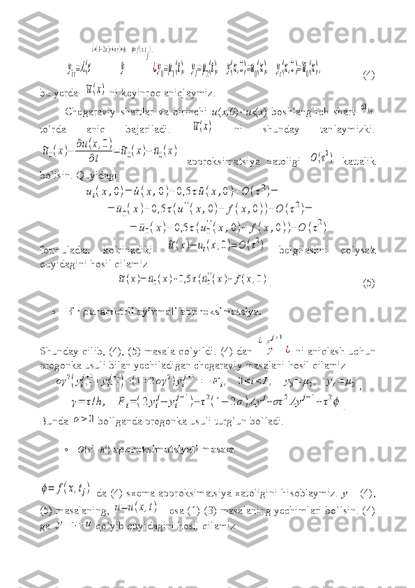 y¯tt=Λ(σ	^y	
^¿+(1−2σ)y+σy
¿
)+ϕ,    ϕ=f(x,tj),
¿y0=μ1(t),   yI=μ2(t),    	y(x,0)=u0(x),    	yt(x,0)=~u0(x),(4)
bu yerda  	
~u(x)  ni keyinroq aniqlaymiz.
Chegaraviy   shartlar   va   birinchi   u ( x,0 ) =u
0 ( x )   boshlang`ich   shart  	
¯ωhτ
to`rda   aniq   bajariladi.  	
~u(x)   ni   shunday   tanlaymizki.	
~u0(x)−	
∂u(x,0)	
∂t	
=	~u0(x)−	¯u0(x)
  approksimatsiya   xatoligi  	
O	(τ2)   kattalik
bo`lsin.  Quyidagi 	
ut(x	,0)=	˙u	(x	,0	)+	0,5	τ	¨u(x	,0	)+	O	(τ2)=	
=	¯u0(x	)+	0,5	τ(u''(x	,0)+	f(x	,0))+	O	(τ2)=	
=	¯u0(x)+	0,5	τ(u0
''(x	,0)+	f(x	,0))+	O	(τ2)
formuladan   ko`rinadiki  	
~u(x)−	ut(x,0)=	O	(τ2)   belgilashni   qo`ysak
quyidagini hosil qilamiz 	
~u(x)=	¯u0(x)+0,5	τ(¯u0
''(x)+	f(x,0)
. (5)
 Bir parametrli ayirmali approksimatsiya.
Shunday qilib, (4), (5) masala qo`yildi. (4) dan  
y	
^¿=yj+1
¿   ni aniqlash uchun
progonka usuli bilan yechiladigan chegaraviy masalani hosil qilamiz	
σγ	2(yi+1
j+1+	yi−1
j+1)−	(1+2	σγ	2)yi
j+1=	−	F	i,   	0<	i<	I,   	y0=	μ1,  	yI=	μ2
,	
γ=	τ/h	,   	F	i=	(2	yi
j−	yi
j−1)+τ2(1−	2σ	)Λy	j+στ	2Λy	j−1+	τ2ϕ
.
Bunda 	
σ>	0 bo`lganda progonka usuli turg`un bo`ladi.
	
O(τ2+h2)   approksimatsiyali masala	
ϕ=	f(x,tj)
  da (4) sxema approksimatsiya xatoligini hisoblaymiz.   y   – (4),
(5) masalaning, 	
u=	u(x,t)  - esa (1)-(3) masalaning yechimlari bo`lsin. (4)
ga 	
y=	z+	u qo`yib quyidagini hosil qilamiz 