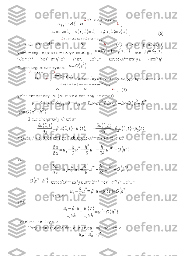 z¯tt=	Λ	(  	σ	z	
^¿+(1−2σ)z+σz¿)+ψ	
¿,  	
z0=	zI=	0,   	z(x,0)=	0,   	zt(x,0)=	ν(x)
, (6)
bu   erda  	
ψ	=	Λ	(  	σ	^u	
^¿+(1−	2σ)u+σu¿)+ϕ−	u¯tt
¿     -   (4)   sxemaning   u=u ( x , t )
yechimdagi   approksimatsiya   xatoligi ,  	
ν=	~u0(x)−	ut(x,0) -   esa  	yt=	~u0(x)
ikkinchi   boshlang`ich   shart   uchun   approksimatsiya   xatoligi.
Yuqoridagilardan ayonki, 	
ν=	O	(τ2) .	
u	
^¿=	u+τut
¿
, 	u
¿
=	u−	τ	u¯t   lardan foydalanib quyidagiga ega  bo`lamiz  	
σ	u	
^¿+(1+2σ)u+σu¿=	u+στ	2u¯tt
¿
,   (7)
ya`ni har qanday  	
   (	 , 	   va  h  dan bog`liq emas) 	
ψ	=	Λu	+στ	2Λu	¯tt+ϕ−	u¯tt	=	Lu	+	στ	2L	¨u+	f−	¨u+	O	(τ2+	h2)
,	
ψ	=	O	(τ2+h2)
.
3-tur chegaraviy shartlar 	
∂u(0,t)	
∂x	
=	β1u(0,t)−	μ1(t),     	−	
∂u(1,t)	
∂x	
=	β2u(1,t)−	μ2(t)
quyidagi yoyilmalarni qo`llab approksimatsiya qilinadi	
∂u
∂	x
=	ux−	h
2	
u''−	h2
6	
u'''−	h3	
24	
u(IV	)+O	(h4)
va 	
∂u
∂	x
=	u	x+	h
2	
u''−	h2
6	
u'''+	h3	
24	
u(IV	)+O	(h4)
.	
O	(τ2+	h2)
 approksimatsiya tartibini hosil qilish uchun
i =0 da   	
ux−	h
2	
u''=	β1u−	μ1(t)+O	(h2)  
yoki	
ux−	β1u	
0,5	h	
+	
μ1(t)	
0,5	h	
=	u''+O	(h2)
ifodalarni qo`llaymiz. 
Tenglamaning o`zi dan  quyidagiga ega bo`lamiz	
uxx
''=	utt
''−	f
. 