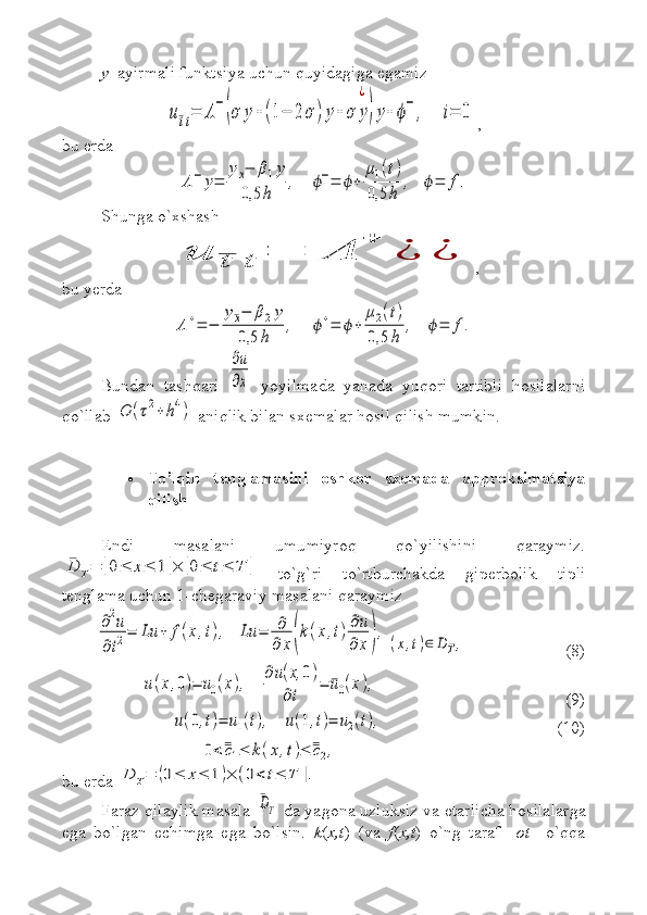 y   ayirmali funktsiya uchun quyidagiga egamizu¯tt=	Λ−(σ	y+(1−	2σ	)y+	σ	y
¿
)y+	ϕ−	,    	i=	0
,
bu erda	
Λ−	y=	
yx−	β1y	
0,5	h	
,    	ϕ−=	ϕ+	
μ1(t)	
0,5	h	
,   	ϕ=	f.
Shunga o`xshash	
u	¯t	t	=	Λ	
+	
¿	¿
,
bu yerda 	
Λ+=	−	
y¯x−	β2y	
0,5	h	
,    	ϕ+=	ϕ+	
μ2(t)	
0,5	h	
,   	ϕ=	f.
Bundan   tashqari  	
∂u
∂x   yoyilmada   yanada   yuqori   tartibli   hosilalarni
qo`llab 	
O	(τ2+	h4)  aniqlik bilan sxemalar hosil qilish mumkin. 
 To’lqin   tenglamasini   oshkor   sxemada   approksimatsiya
qilish
Endi   masalani   umumiyroq   qo`yilishini   qaraymiz.	
¯D	T=	[0≤	x≤	1	]×	[0≤	t≤	T	]
  to`g`ri   to`rtburchakda   giperbolik   tipli
tenglama uchun 1-chegaraviy masalani qaraymiz	
∂2u	
∂t2=	Lu	+	f(x,t),   	Lu	=	∂
∂	x(k(x,t)∂u
∂	x),	
(x,t)∈	DT,
  (8)	
u(x,0)=	u0(x),    	
∂u(x,	0)	
∂t	
=	¯u0(x),
(9)	
u(0,t)=	u1(t),    	u(1,t)=	u2(t),
(10)	
0<¯¯c1≤	k(x,t)≤	¯¯c2,
bu erda 	
D	T=	(0≤	x≤	1)×	(0<	t≤	T	].
Faraz qilaylik masala 	
¯DT  da  yagona  uzluksiz va  etarlicha  hosilalar ga
ega   bo`lgan   echimga   ega   bo`lsin.   k ( x , t )   (va   f ( x , t )   o`ng   taraf     ot     o`qqa 