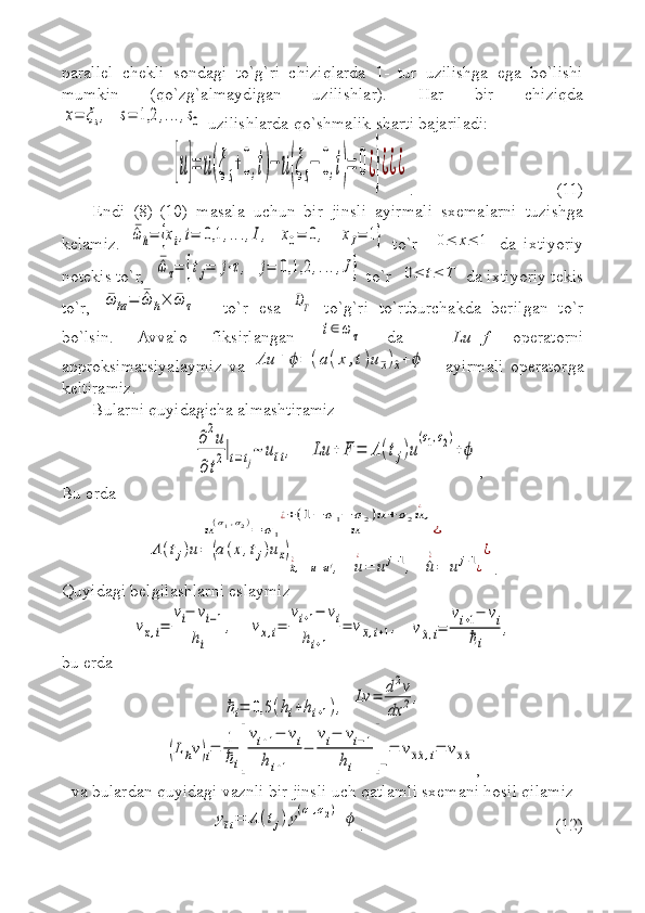 parallel   chekli   sondagi   to`g`ri   chiziqlarda   1-   tur   uzilishga   ega   bo`lishi
mumkin   (qo`zg`almaydigan   uzilishlar).   Har   bir   chiziqdax=	ξs,   	s=	1,2	,...,s0
 uzilishlarda qo`shmalik sharti bajariladi:	
[u]=	u(ξs+0,t)−	u(ξs−	0,t)=	0¿}¿¿¿
. (11)
Endi   (8)-(10)   masala   uchun   bir   jinsli   ayirmali   sxemalarni   tuzishga
kelamiz.  	
¯^ω	h=	{xi,i=	0,1	,...,I,   	x0=	0,    	xI=	1}   to`r    	0≤	x≤	1   da   ixtiyoriy
notekis to`r,  	
¯^ω	τ=	{tj=	j⋅τ,  	j=	0,1,2	,...,J}  to`r  	0≤	t≤	T  da ixtiyoriy tekis
to`r,  	
¯ω	hτ=	¯^ω	h×	¯ω	τ   -   to`r   esa  	DT   to`g`ri   to`rtburchakda   berilgan   to`r
bo`lsin.   Avvalo   fiksirlangan  	
t∈ω	τ   da     Lu+f   operatorni
approksimatsiyalaymiz   va  	
Λu	+	ϕ=	(a(x	,t)u¯x)^x+	ϕ   -   ayirmali   operatorga
keltiramiz.
Bularni quyidagicha almashtiramiz 	
∂2u	
∂t2|t=tj~	u¯tt,    	Lu	+	F	=	Λ(tj)u
(σ1,σ2)
+ϕ
,
Bu erda  	
u(σ1,σ2)=	σ1	u	
^¿+(1−	σ1−	σ2)u+	σ2u
¿
,
¿	
Λ	(tj)u=	(a(x,tj)u¯x)
^x^¿,    	u=uj,   	u
¿
=	u	j−1,   	^u
^¿
=	uj+1¿
¿
.
Quyidagi belgilashlarni eslaymiz	
v¯x,i=	
vi−	vi−1	
hi	
,
   	vx,i=	
vi+1−	vi	
hi+1	
=	v¯x,i+1,   	v^x,i=	
vi+1−	vi	
ℏi	
,
bu erda  	
ℏi=	0,5	(hi+hi+1),
 	Lv	=	d2v	
dx	2	,  	
(Lhv)i=	1
ℏi[
vi+1−	vi	
hi+1	
−	
vi−	vi−1	
hi	]−
=	v¯x^x,i=	v¯x^x
, 
va bulardan quyidagi vaznli bir jinsli uch qatlamli sxemani hosil qilamiz	
y¯tt=	Λ	(tj)y(σ1,σ2)+	ϕ
. (12) 