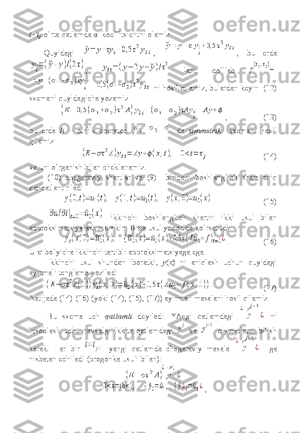 t=t
j   o`rta qatlamda  a   koeffitsientni olamiz 
Quyidagi  ^y=	y+τy	t+0,5	τ2y¯tt ,  	
˘y=	y−	ε	y
t
0+0,5	τ2y¯tt ,   bu   erda	
yt
∘=	(˘y+	y)/(2τ)
,  	y¯tt=	(y−	2	y+	˘y)/τ2   larni   qo`llab  	
y(σ1,σ2)=	
=	y+(σ1−	σ2)εy	
t
0+	0,5	(σ1+σ2)τ2y¯tt
 ni hosil qilamiz, bulardan keyin  (12)
sxemani quyidagicha yozamiz	
(E	−	0,5	(σ	1+	σ	2)τ2Λ	)y¯tt−	(σ1−	σ	2)τΛy	
t
0=	Λy	+	ϕ
, (13)
bu   erda   E   –   birlik   operator.  	
σ1=	σ2=	σ   da   simmetrik     sxemani   hosil
qilamiz	
(E	−	στ	2Λ	)y¯tt=	Λy	+	ϕ(x,t),   	0<	t=	τj
  (14)
va uni o`rganish bilan cheklanamiz.
(10)   chegaraviy   shartlar   va   (9)     birinchi   boshlang`ich   shart   aniq
qanoatlantir il adi 	
y(0,t)=	u1(t),   	y(1,t)=	u2(t),   	y(x,0)=	u0(x)
. (15)	
∂u/∂t|t=0=	¯u0(x)
  ikkinchi   boshlang`ich   shartni   ikki   usul   bilan
approksimatsiyalash mumkin. Bit t a usul yuqorida ko`rsatildi	
yz(x,0)=	~u0(x),    {	~u0(x)=	¯u0(x)+0,5	τ(Lu	0+	f)t=0¿
. (16)
U 	
   bo`yicha ikkinchi tartibli approksimatsiyaga ega.
Ikkinchi   usul   shundan   iboratki,   y (	
 )   ni   aniqlash   uchun   quyidagi
ayirmali tenglama yoziladi	
(E	−	στ	2Λ(0))yt(x,0)=	¯u0(x)+0,5	τ(Λu	0+	f(x,0)).
(17)
Natijada (14)-(16) (yoki (14), (15), (17)) ayirmali masalani hosil qilamiz.
Bu   sxema   uch   qatlamli   deyiladi.   YAngi   qatlamdagi  	
y	
^¿=yj+1
¿   ni
hisoblash   uchun   avvalgi   ikkita   qatlamdagi  	
yj   va  	yj−1   qiymatlarni   bilish
kerak.   Har   bir  	
t=	tj+1   yangi   qatlamda   chegaraviy   masala  	y	
^¿=yj+1
¿     ga
nisbatan echiladi (progonka usuli bilan): 	
(E	−	στ	2Λ	)	y
^¿=F,
¿
 
 	
0<x=	ih	<1,     {	^y0=	^u1,   {	^y¿I=	^u2¿ , 