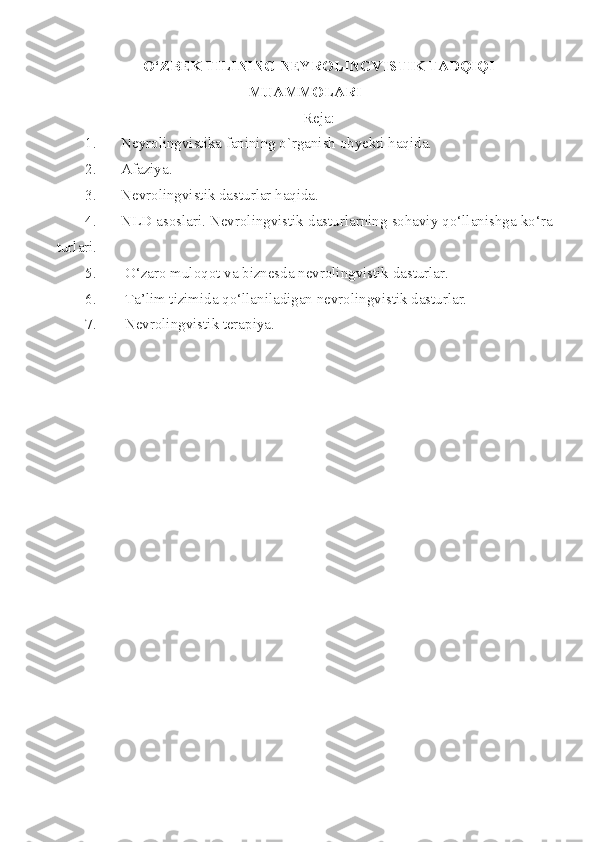 O‘ZBEK TILINING NEYROLINGVISTIK TADQIQI
MUAMMOLARI 
Reja:
1. Neyrolingvistika fanining o`rganish obyekti haqida.
2. Afaziya .
3. Nevrolingvistik dasturlar haqida. 
4. NLD asoslari. Nevrolingvistik dasturlarning sohaviy qo‘llanishga ko‘ra
turlari.
5.  O‘zaro muloqot  va   b iznesda nevrolingvistik dasturlar.
6.  Ta’lim tizimida qo‘llaniladigan nevrolingvistik dasturlar.
7.  Nevrolingvistik terapiya. 