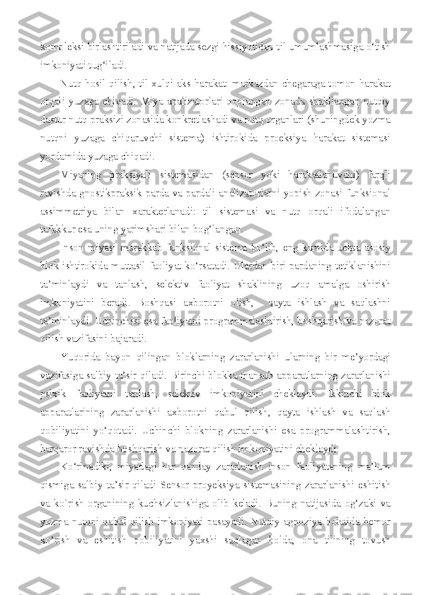 kompleksi birlashtiriladi va natijada sezgi hissiyotidan til umumlashmasiga o‘tish
imkoniyati tug‘iladi. 
Nutq hosil qilish, til xulqi aks harakat: markazdan chegaraga tomon harakat
orqali   yuzaga   chiqadi.   Miya   analizatorlari   qoplangan   zonada   shakllangan   nutqiy
dastur nutq praksizi zonasida konkretlashadi va nutq organlari (shuningdek yozma
nutqni   yuzaga   chiqaruvchi   sistema)   ishtirokida   proeksiya   harakat   sistemasi
yordamida yuzaga chiqadi. 
Miyaning   praksiyali   sistemasidan   (sensor   yoki   harakatlanuvchi)   farqli
ravishda gnostikpraksik parda va pardali analizatorlarni yopish zonasi funksional
assimmetriya   bilan   xarakterlanadi:   til   sistemasi   va   nutq   orqali   ifodalangan
tafakkur esa uning yarimshari bilan bog‘langan. 
Inson   miyasi   murakkab   funksional   sistema   bo‘lib,   eng   kamida   uchta   asosiy
blok ishtirokida muttasil faoliyat ko‘rsatadi. Ulardan biri pardaning tetiklanishini
ta’minlaydi   va   tanlash,   selektiv   faoliyat   shaklining   uzoq   amalga   oshirish
imkoniyatini   beradi.   Boshqasi   axborotni   olish,     qayta   ishlash   va   saqlashni
ta’minlaydi. Uchinchisi esa faoliyatni programmalashtirish, boshqarish va nazorat
qilish vazifasini bajaradi. 
Yuqorida   bayon   qilingan   bloklarning   zararlanishi   ularning   bir   me’yordagi
vazifasiga salbiy ta’sir qiladi. Birinchi blokka mansub apparatlarning zararlanishi
psixik   faoliyatni   tanlash,   selektiv   imkoniyatini   cheklaydi.   Ikkinchi   blok
apparatlarining   zararlanishi   axborotni   qabul   qilish,   qayta   ishlash   va   saqlash
qobiliyatini   yo‘qotadi.   Uchinchi   blokning   zararlanishi   esa   programmalashtirish,
barqaror ravishda boshqarish va nazorat qilish imkoniyatini cheklaydi. 
Ko‘rinadiki,   miyadagi   har   qanday   zararlanish   inson   faoliyataning   ma’lum
qismiga   salbiy   ta’sir   qiladi   Sensor   proyeksiya   sistemasining   zararlanishi   eshitish
va   ko`rish   organining   kuchsizlanishiga   olib   keladi.   Buning   natijasida   og‘zaki   va
yozma nutqni  qabul  qilish  imkoniyati  pasayadi.  Nutqiy  agnoziya  holatida bemor
ko‘rish   va   eshitish   qobiliyatini   yaxshi   saqlagan   holda,   ona   tilining   tovush 