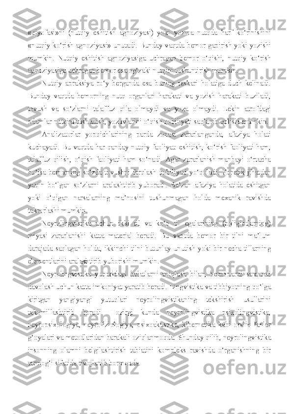 «qiyofasi»ni   (nutqiy   eshitish   agnoziyasi)   yoki   yozma   nutqda   harf   ko‘rinishini
«nutqiy ko‘rish agnoziyasi» unutadi. Bunday vaqtda bemor gapirish yoki yozishi
mumkin.   Nutqiy   eshitish   agnoziyasiga   uchragan   bemor   o‘qishi,   nutqiy   ko‘rish
agnoziyasiga uchragan bemor esa og‘zaki nutqini tushuntirish mumkin. 
Nutqiy   apraksiya   ro‘y   berganda   esa   buning   teskari   holatiga   duch   kelinadi.
Bunday   vaqtda   bemorning   nutq   organlari   harakati   va   yozish   harakati   buziladi,
tovush   va   so‘zlarni   talaffuz   qila   olmaydi   va   yoza   olmaydi.   Lekin   atrofdagi
odamlar nutqini tushunish, yozuvlarini o‘qish qobiliyati saqlanib qolishi mumkin. 
Analizatorlar   yopqichlarining   parda   zonasi   zararlanganda,   afaziya   holati
kuchayadi. Bu vaqtda har qanday nutqiy faoliyat: eshitish, ko‘rish faoliyati ham,
talaffuz   qilish,   o‘qish   faoliyati   ham   so‘nadi.   Agar   zararlanish   manbayi   o‘rtacha
bo‘lsa  bemorning  so‘zda  tovushni  farqlash  qobiliyati  yo‘qoladi.  Fonetik  jihatdan
yaqin   bo‘lgan   so‘zlarni   aralashtirib   yuboradi.   Ba’zan   afaziya   holatida   eshitgan
yoki   o‘qigan   narsalarning   ma’nosini   tushunmagan   holda   mexanik   ravishda
takrorlashi mumkin. 
Neyrolingvistika   uchun   ikki   til   va   ko‘p   til   egalarining   (poliglotlarning)
miyasi   zararlanishi   katta   material   beradi.   Bu   vaqtda   bemor   bir   tilni   ma’lum
darajada saqlagan holda,  ikkinchi  tilni  butunlay unutish  yoki  bir  necha tillarning
elementlarini aralashtirib yuborishi mumkin. 
Neyrolingvistika   yuqoridagi   holatlarni   aniqlash   bilan,   bemorlarni   samarali
davolash uchun katta imkoniyat yaratib beradi. Lingvistika va tibbiyotning qo‘lga
kiritgan   yangiyangi   yutuqlari   neyrolingvistikaning   tekshirish   usullarini
takomillashtirib   boradi.   Hozirgi   kunda   neyrolingvistika   psixolingvistika,
neyropsixologiya,   neyrofiziologiya,   psixoakustika,   kibernetika   kabi   oraliq   fanlar
g‘oyalari va metodlaridan barakali oziqlanmoqda. Shunday qilib, neyrolingvistika
insonning   olamni   belgilashtirish   tabiatini   kompleks   ravishda   o‘rganishning   bir
tarmog‘i sifatida rivojlanib bormoqda.  