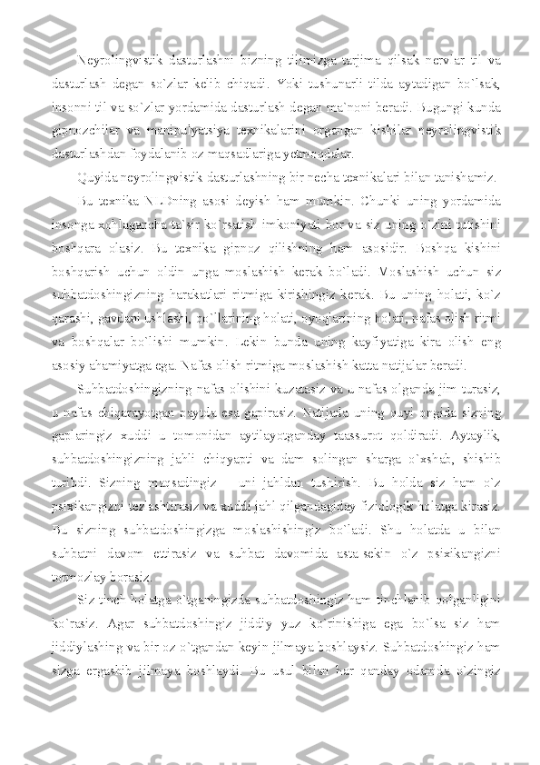 Neyrolingvistik   dasturlashni   bizning   tilimizga   tarjima   qilsak   nervlar   til   va
dasturlash   degan   so`zlar   kelib   chiqadi.   Yoki   tushunarli   tilda   aytadigan   bo`lsak,
insonni til va so`zlar yordamida dasturlash degan ma`noni beradi. Bugungi kunda
gipnozchilar   va   manipulyatsiya   texnikalarini   organgan   kishilar   neyrolingvistik
dasturlashdan foydalanib oz maqsadlariga yetmoqdalar. 
Quyida neyrolingvistik dasturlashning bir necha texnikalari bilan tanishamiz.
Bu   texnika   NLDning   asosi   deyish   ham   mumkin.   Chunki   uning   yordamida
insonga xohlagancha ta`sir ko`rsatish imkoniyati bor va siz uning o`zini tutishini
boshqara   olasiz.   Bu   texnika   gipnoz   qilishning   ham   asosidir.   Boshqa   kishini
boshqarish   uchun   oldin   unga   moslashish   kerak   bo`ladi.   Moslashish   uchun   siz
suhbatdoshingizning   harakatlari   ritmiga   kirishingiz   kerak.   Bu   uning   holati,   ko`z
qarashi, gavdani ushlashi, qo`llarining holati, oyoqlarining holati, nafas olish ritmi
va   boshqalar   bo`lishi   mumkin.   Lekin   bunda   uning   kayfiyatiga   kira   olish   eng
asosiy ahamiyatga ega. Nafas olish ritmiga moslashish katta natijalar beradi.  
Suhbatdoshingizning nafas olishini kuzatasiz va u nafas olganda jim turasiz,
u   nafas   chiqarayotgan   paytda   esa   gapirasiz.   Natijada   uning   quyi   ongida   sizning
gaplaringiz   xuddi   u   tomonidan   aytilayotganday   taassurot   qoldiradi.   Aytaylik,
suhbatdoshingizning   jahli   chiqyapti   va   dam   solingan   sharga   o`xshab,   shishib
turibdi.   Sizning   maqsadingiz   –   uni   jahldan   tushirish.   Bu   holda   siz   ham   o`z
psixikangizni tezlashtirasiz va xuddi jahl qilgandagiday fiziologik holatga kirasiz.
Bu   sizning   suhbatdoshingizga   moslashishingiz   bo`ladi.   Shu   holatda   u   bilan
suhbatni   davom   ettirasiz   va   suhbat   davomida   asta-sekin   o`z   psixikangizni
tormozlay borasiz. 
Siz tinch holatga o`tganingizda suhbatdoshingiz ham tinchlanib qolganligini
ko`rasiz.   Agar   suhbatdoshingiz   jiddiy   yuz   ko`rinishiga   ega   bo`lsa   siz   ham
jiddiylashing va bir oz o`tgandan keyin jilmaya boshlaysiz. Suhbatdoshingiz ham
sizga   ergashib   jilmaya   boshlaydi.   Bu   usul   bilan   har   qanday   odamda   o`zingiz 