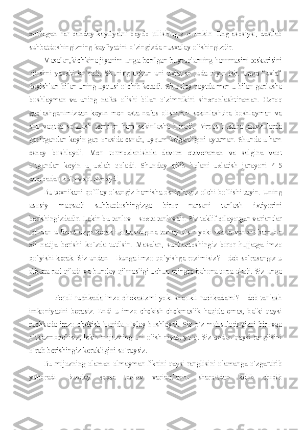 xohlagan har qanday kayfiyatni paydo qilishingiz mumkin. Eng asosiysi, dastlab
suhbatdoshingizning kayfiyatini o`zingizda nusxalay olishingizdir.  
Masalan,kichkina jiyanim unga berilgan buyruqlarning hammasini teskarisini
qilishni   yaxshi   ko`radi.   Shuning   uchun   uni   uxlatish   juda   qiyin   ish.   Unga   “uxla”
deyishlari bilan uning uyqusi o`chib ketadi. Shunday paytda men u bilan gaplasha
boshlayman   va   uning   nafas   olishi   bilan   o`zimnikini   sinxronlashtiraman.   Ozroq
gaplashganimizdan   keyin   men   asta   nafas   olishimni   sekinlashtira   boshlayman   va
shu   vaqtda   so`zlash   tempim   ham   sekinlasha   boradi.   Birpas   boshqa   mavzularda
gapirgandan keyin gap orasida esnab, uyqum kelganligini aytaman. Shunda u ham
esnay   boshlaydi.   Men   tormozlanishda   davom   etaveraman   va   salgina   vaqt
o`tgandan   keyin   u   uxlab   qoladi.   Shunday   qilib   bolani   uxlatish   jarayoni   4-5
daqiqadan ko`p vaqt olmaydi.  
Bu texnikani qo`llay olsangiz hamisha oshig`ingiz olchi bo`lishi tayin. Uning
asosiy   maqsadi   suhbatdoshingizga   biror   narsani   tanlash   ixtiyorini
berishingizdadir. Lekin bu tanlov – soxta tanlovdir. Siz taklif qilayotgan variantlar
ichidan u faqat sizga kerakli bittasinigina tanlay olsin yoki ikkita variant ham bir
xil   natija   berishi   ko`zda   tutilsin.   Masalan,   suhbatdoshingiz   biror   hujjatga   imzo
qo`yishi kerak. Siz undan – Bunga imzo qo`yishga rozimisiz? – deb so`rasangiz u
albatta rad qiladi va bunday qilmasligi uchun mingta bahona topa oladi. Siz unga
– 
   - Peroli ruchkada imzo chekasizmi yoki sharikli ruchkadami? – deb tanlash
imkoniyatini   berasiz.   Endi   u   imzo   chekish-chekmaslik   haqida   emas,   balki   qaysi
ruchkada imzo chekish haqida o`ylay boshlaydi. Siz o`z mahsulotingizni birovga
o`tkazmoqchisiz, lekin mijozning uni olish niyati yo`q. Siz undan qaysi ranglisini
o`rab berishingiz kerakligini so`raysiz. 
Bu mijozning olaman-olmayman fikrini qaysi ranglisini olamanga o`zgartirib
yuboradi.   Bunday   soxta   tanlov   variantlarini   sharoitdan   kelib   chiqib 