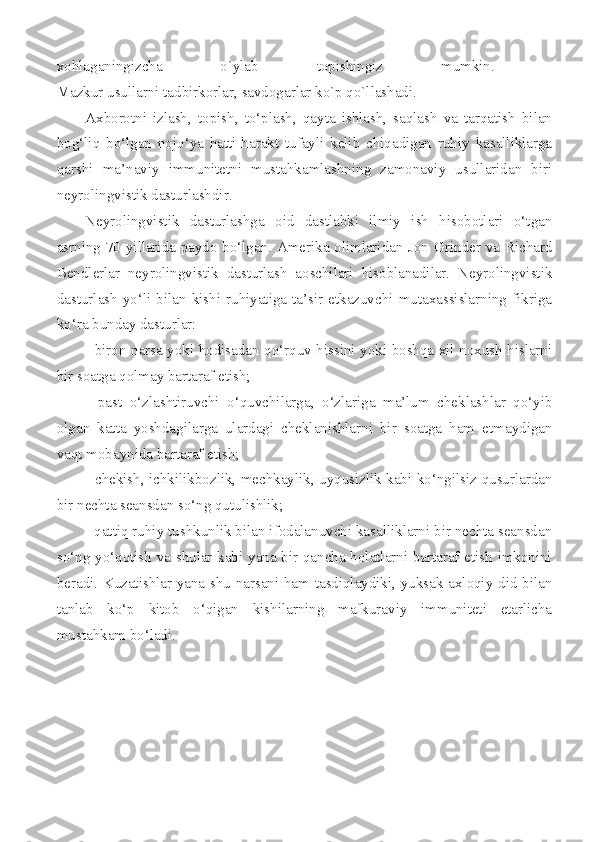 xohlaganingizcha   o`ylab   topishingiz   mumkin.  
Mazkur usullarni tadbirkorlar, savdogarlar ko`p qo`llashadi. 
Axborotni   izlash,   topish,   to‘plash,   qayta   ishlash,   saqlash   va   tarqatish   bilan
bog‘liq   bo‘lgan   nojo‘ya   hatti-harakt   tufayli   kelib   chiqadigan   ruhiy   kasalliklarga
qarshi   ma’naviy   immunitetni   mustahkamlashning   zamonaviy   usullaridan   biri
neyrolingvistik dasturlashdir. 
Neyrolingvistik   dasturlashga   oid   dastlabki   ilmiy   ish   hisobotlari   o‘tgan
asrning 70-yillarida paydo bo‘lgan. Amerika olimlaridan Jon Grinder va Richard
Bendlerlar   neyrolingvistik   dasturlash   aoschilari   hisoblanadilar.   Neyrolingvistik
dasturlash  yo‘li  bilan   kishi   ruhiyatiga  ta’sir   etkazuvchi  mutaxassislarning   fikriga
ko‘ra bunday dasturlar:  
   biron narsa yoki hodisadan qo‘rquv hissini yoki boshqa xil noxush hislarni
bir soatga qolmay bartaraf etish;  
   past   o‘zlashtiruvchi   o‘quvchilarga,   o‘zlariga   ma’lum   cheklashlar   qo‘yib
olgan   katta   yoshdagilarga   ulardagi   cheklanishlarni   bir   soatga   ham   etmaydigan
vaqt mobaynida bartaraf etish; 
   chekish, ichkilikbozlik, mechkaylik, uyqusizlik kabi ko‘ngilsiz qusurlardan
bir nechta seansdan so‘ng qutulishlik; 
  qattiq ruhiy tushkunlik bilan ifodalanuvchi kasalliklarni bir nechta seansdan
so‘ng yo‘qotish va shular kabi yana bir qancha holatlarni bartaraf etish imkonini
beradi. Kuzatishlar yana shu narsani ham tasdiqlaydiki, yuksak axloqiy did bilan
tanlab   ko‘p   kitob   o‘qigan   kishilarning   mafkuraviy   immuniteti   etarlicha
mustahkam bo‘ladi.  