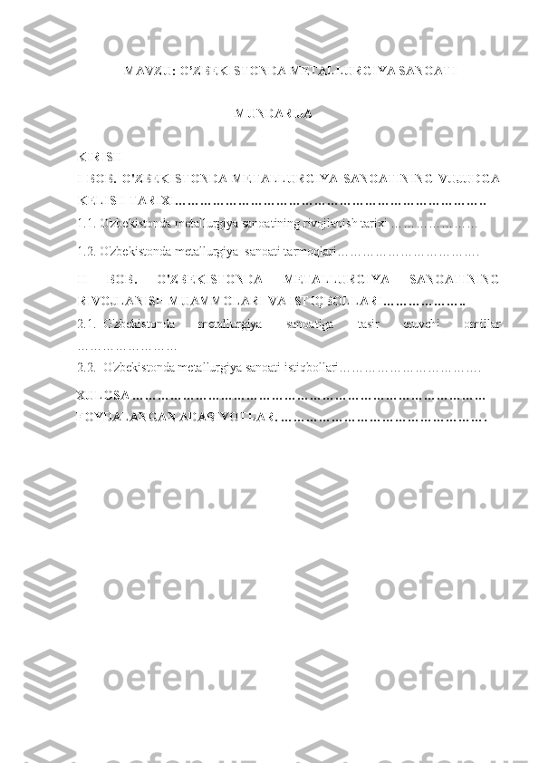                MAVZU:  O’ZBEKISTONDA METALLURGIYA SANOATI 
                                                  
                                                  MUNDARIJA
KIRISH
I   BOB.   O'ZBEKISTONDA   METALLURGIYA   SANOATINING   VUJUDGA
KELISH TARIXI………………………………………………………………..
1.1. O'zbekistonda metallurgiya sanoatining rivojlanish tarixi …………………
1.2. O'zbekistonda metallurgiya  sanoati tarmoqlari…………………………….
II   BOB.   O'ZBEKISTONDA   METALLURGIYA   SANOATINING
RIVOJLANISH MUAMMOLARI VA ISTIQBOLLARI………………..
2.1. O'zbekistonda   metallurgiya   sanoatiga   tasir   etuvchi   omillar
……………………
2.2. O'zbekistonda metallurgiya sanoati istiqbollari…………………………….
XULOSA …………………………………………………………………………
FOYDALANGAN ADABIYOTLAR. ………………………………………….
 
 
 
 
 
 
 
 
 
  