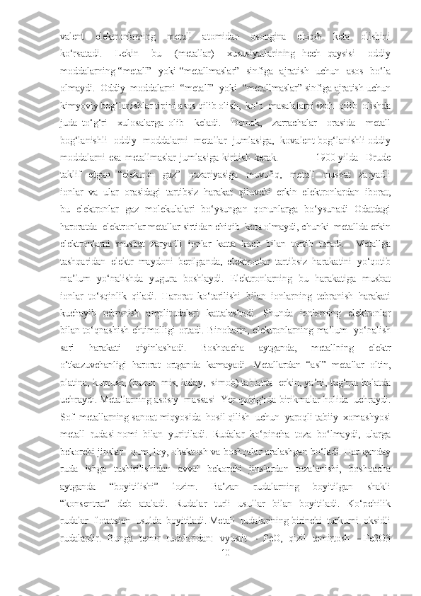 valent     elektronlarning     metall     atomidan     osongina     chiqib     keta     olishini
ko‘rsatadi.     Lekin     bu     (metallar)     xususiyatlarining   hech   qaysisi     oddiy
moddalarning “metall”   yoki “metallmaslar”   sinfiga   ajratish   uchun   asos   bo‘la
olmaydi.  Oddiy  moddalarni  “metall”  yoki  “metallmaslar” sinfiga ajratish uchun
kimyoviy bog‘lanishlar tipini asos qilib olish,  ko‘p  masalalarni izoh  qilib  olishda
juda   to‘g‘ri     xulosalarga   olib     keladi.     Demak,     zarrachalar     orasida     metall
bog‘lanishli   oddiy   moddalarni   metallar   jumlasiga,   kovalent bog‘lanishli oddiy
moddalarni   esa   metallmaslar   jumlasiga   kiritish   kerak.                     1900-yilda     Drude
taklif     etgan     “elektron     gaz”     nazariyasiga     muvofiq,     metall     musbat     zaryadli
ionlar  va  ular  orasidagi  tartibsiz  harakat  qiluvchi  erkin  elektronlardan  iborat,
bu   elektronlar   gaz   molekulalari   bo‘ysungan   qonunlarga   bo‘ysunadi   Odatdagi
haroratda  elektronlar metallar sirtidan chiqib  keta olmaydi, chunki  metallda erkin
elektronlarni   musbat   zaryadli   ionlar   katta   kuch   bilan   tortib   turadi.     Metallga
tashqaridan  elektr  maydoni  berilganda,  elektronlar  tartibsiz  harakatini  yo‘qotib
ma’lum   yo‘nalishda   yugura   boshlaydi.   Elektronlarning   bu   harakatiga   musbat
ionlar  to‘sqinlik  qiladi.  Harorat  ko‘tarilishi  bilan  ionlarning  tebranish  harakati
kuchayib    tebranish    amplitudalari     kattalashadi.     Shunda    ionlarning    elektronlar
bilan to‘qnashish ehtimolligi ortadi. Binobarin, elektronlarning ma’lum   yo‘nalish
sari     harakati     qiyinlashadi.     Boshqacha     aytganda,     metallning     elektr
o‘tkazuvchanligi  harorat  ortganda  kamayadi.  Metallardan  “asl”  metallar  oltin,
platina, kumush, (bazan  mis, kalay,  simob) tabiatda  erkin, ya’ni, tug‘ma holatda
uchraydi. Metallarning asosiy  massasi  Yer qobig‘ida birikmalar holida  uchraydi.
Sof  metallarning sanoat miqyosida  hosil qilish  uchun  yaroqli tabiiy  xomashyosi
metall  rudasi nomi  bilan  yuritiladi.  Rudalar  ko‘pincha  toza  bo‘lmaydi,  ularga
bekorchi jinslar –qum, loy, ohaktosh va boshqalar aralashgan bo‘ladi. Har qanday
ruda     ishga     tushirilishidan     avval     bekorchi     jinslardan     tozalanishi,     boshqacha
aytganda     “boyitilishi”     lozim.     Ba’zan     rudalarning     boyitilgan     shakli
“konsentrat”     deb     ataladi.     Rudalar     turli     usullar     bilan     boyitiladi.     Ko‘pchilik
rudalar  flotatsion  usulda  boyitiladi. Metall  rudalarining birinchi  turkumi  oksidli
rudalardir.  Bunga  temir  rudalaridan:  vyustit  –  FeO,  qizil  temirtosh  – Fe2O3
10  
  