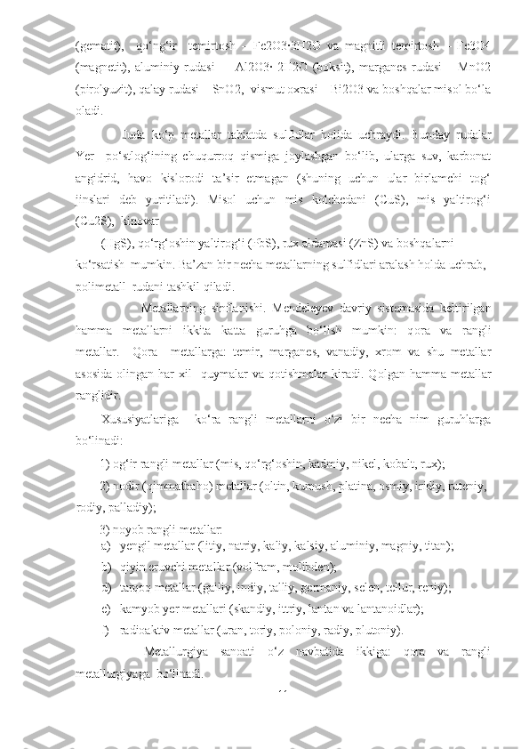 (gematit),     qo‘ng‘ir     temirtosh   –   Fe2O3·3H2O   va   magnitli   temirtosh   –   Fe3O4
(magnetit),   aluminiy   rudasi     –   Al2O3·   2H2O   (boksit),   marganes   rudasi   –   MnO2
(pirolyuzit), qalay rudasi – SnO2,  vismut oxrasi – Bi2O3 va boshqalar misol bo‘la
oladi.   
       Juda  ko‘p  metallar  tabiatda  sulfidlar  holida  uchraydi.  Bunday  rudalar
Yer     po‘stlog‘ining   chuqurroq   qismiga   joylashgan   bo‘lib,   ularga   suv,   karbonat
angidrid,   havo   kislorodi   ta’sir   etmagan   (shuning   uchun   ular   birlamchi   tog‘
jinslari     deb    yuritiladi).    Misol     uchun    mis     kolchedani     (CuS),    mis     yaltirog‘i
(Cu2S),  kinovar  
(HgS), qo‘rg‘oshin yaltirog‘i (PbS), rux aldamasi (ZnS) va boshqalarni 
ko‘rsatish  mumkin. Ba’zan bir necha metallarning sulfidlari aralash holda uchrab, 
polimetall  rudani tashkil qiladi.   
              Metallarning   sinflanishi.   М endeleyev   davriy   sistemasida   keltirilgan
hamma     metallarni     ikkita     katta     guruhga     bo‘lish     mumkin:     q о ra     va     rangli
metallar.     Q о ra     metallarga:   temir,   marganes,   vanadiy,   xrom   va   shu   metallar
as о sida   о lingan  har   х il     quymalar   va   qotishmalar   kiradi.  Q о lgan  hamma   metallar
ranglidir. 
Xususiyatlariga     ko‘ra   rangli   metallarni   o‘zi   bir   necha   nim   guruhlarga
bo‘linadi:   
1) og‘ir rangli metallar (mis, qo‘rg‘oshin, kadmiy, nikel, kobalt, rux);          
2) nodir (qimmatbaho) metallar (oltin, kumush, platina, osmiy, iridiy, ruteniy, 
rodiy, palladiy);   
3) noyob rangli metallar:    
a) yengil metallar (litiy, natriy, kaliy, kalsiy, aluminiy, magniy, titan);   
b) qiyin eruvchi metallar (volfram, molibden);  
d) tarqoq metallar (galliy, indiy, talliy, germaniy, selen, tellur, reniy);  
e) kamyob yer metallari (skandiy, ittriy, lantan va lantanoidlar);   
f) radioaktiv metallar (uran, toriy, poloniy, radiy, plutoniy).  
              Metallurgiya     sanoati     o‘z     navbatida     ikkiga:     qora     va     rangli
metallurgiyaga  bo‘linadi.  
11  
  