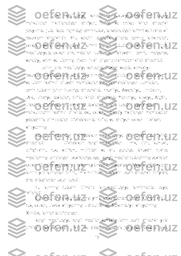               Qora     metallurgiya     sanoatining     xususiyatlaridan     biri     asosiy
mahsulotlari     hisoblanadigan     cho‘yan,     po‘lat     va     prokat     ishlab     chiqarish
jarayonida  juda  katta  hajmdagi temir rudasi, kokslanadigan ko‘mir va boshqa xil
resurslarni   ishlatishidir.     Shu     sababli     dastlabki     yillarda     tarmoq     korxonalari,
asosan,     yirik     kokslanadigan     ko‘mir   konlari   hududlarida   shakllandi.     Qora
metallurgiyada   asosan   qora   metallar     turkumiga     kiruvchi:     temir,     marganes,
vanadiy,  xrom  va  ularning  o‘zaro  hosil  qilgan qotishmalari ishlab chiqariladi.  
       Jahon  qora  metallurgiya  sanoatida  hozirgi  vaqtda  xomashyo  
resurslarini  yetkazib  beruvchi,  tayyor  metall  mahsulotlarini  ishlab  chiqaruvchi 
va  ularni  iste’mol  qiluvchi  mamlakatlar  guruhlari  shakllangan.  Jumladan,  
temir  rudasini  jahon  bozoriga  chiqarishda  Braziliya,  Avstraliya,  Hindiston,  
JAR,  Liberiya  davlatlari,  po‘lat  ishlab  chiqarishda  Yaponiya,  Rossiya,  AQSh, 
Ukraina,  O‘zbekiston,  Germaniya  davlatlari  ajralib  turadi.  Tayyor  metall  
mahsulotlarini  iste’mol  qilishda  esa,  asosan,  iqtisodiy  rivojlangan  mamlakatlar
yetakchilik  qilmoqdalar.  O‘zbekistonda  po‘lat  va  cho‘yan  asosan  Toshkent  
viloyatining  
Bekobod   shahridagi   “O‘zbekiston   metallurgiya   kombinati”   da   ishlab
chiqariladi.                     O‘zbekiston     rangli     metallardan     –   mis,     oltin,     kumush,
qo‘rg‘oshin,     rux,     volfram,     molibden     va     shu     guruhga     kiruvchi     boshqa
metallarning   aniqlangan   zaxiralariga ega. Rangli metallar rudalarining zaxiralari
asosan   Olmaliq   va   Navoiy     ruda   maydonlarida   joylashgan.   Masalan,   Qalmoqqir
koni noyob konlardan bo‘lib,   mis-molibden rudalarini   qazib chiqarish   bo‘yicha
chet  eldagilardan ustun  turadi.  
Bu     konning     rudasini     Olmaliq     kon-metallurgiya     kombinatida     qayta
ishlanadi.  
Kombinat  O‘zbekistondagi  eng  yirik  korxonalardan  biridir.  Qo‘rg‘oshin, 
rux,  asosan,  Jizzax  viloyatining  Uchquloch  va  Surxondaryo  viloyatining 
Xondiza  konlarida to‘plangan.  
Rangli  metallurgiya  rangli  metallar  xomashyolarini  qazib  chiqarish  yoki
to‘plash,  boyitish,  gidro-,  piro-  va  elektrometallurgik  jarayonlar  asosida  qayta
12  
  