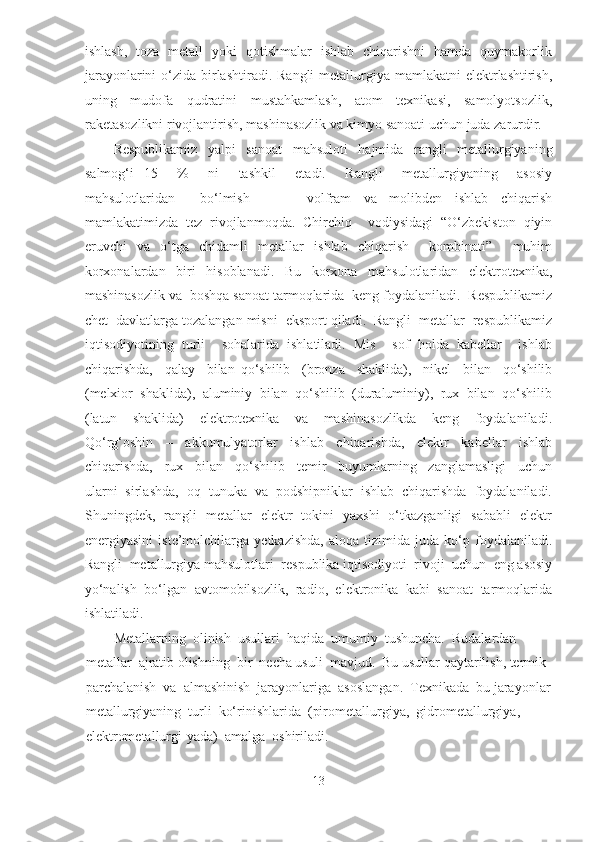 ishlash,   toza   metall   yoki   qotishmalar   ishlab   chiqarishni   hamda   quymakorlik
jarayonlarini  o‘zida birlashtiradi.  Rangli  metallurgiya  mamlakatni  elektrlashtirish,
uning     mudofa     qudratini     mustahkamlash,     atom     texnikasi,     samolyotsozlik,
raketasozlikni rivojlantirish, mashinasozlik va kimyo sanoati uchun juda zarurdir.  
Respublikamiz   yalpi   sanoat   mahsuloti   hajmida   rangli   metallurgiyaning
salmog‘i   15     %     ni     tashkil     etadi.     Rangli     metallurgiyaning     asosiy
mahsulotlaridan     bo‘lmish     –     volfram   va   molibden   ishlab   chiqarish
mamlakatimizda   tez   rivojlanmoqda.   Chirchiq     vodiysidagi   “O‘zbekiston   qiyin
eruvchi   va   o‘tga   chidamli   metallar   ishlab   chiqarish     kombinati”     muhim
korxonalardan     biri     hisoblanadi.     Bu     korxona     mahsulotlaridan     elektrotexnika,
mashinasozlik va  boshqa sanoat tarmoqlarida  keng foydalaniladi.  Respublikamiz
chet  davlatlarga tozalangan misni  eksport qiladi.  Rangli  metallar  respublikamiz
iqtisodiyotining   turli     sohalarida   ishlatiladi.   Mis     sof   holda   kabellar     ishlab
chiqarishda,     qalay     bilan   qo‘shilib     (bronza     shaklida),     nikel     bilan     qo‘shilib
(melxior  shaklida),  aluminiy  bilan  qo‘shilib  (duraluminiy),  rux  bilan  qo‘shilib
(latun     shaklida)     elektrotexnika     va     mashinasozlikda     keng     foydalaniladi.
Qo‘rg‘oshin     –     akkumulyatorlar     ishlab     chiqarishda,     elektr     kabellar     ishlab
chiqarishda,     rux     bilan     qo‘shilib     temir     buyumlarning     zanglamasligi     uchun
ularni  sirlashda,  oq  tunuka  va  podshipniklar  ishlab  chiqarishda  foydalaniladi.
Shuningdek,   rangli   metallar   elektr   tokini   yaxshi   o‘tkazganligi   sababli   elektr
energiyasini   iste’molchilarga   yetkazishda,   aloqa   tizimida   juda   ko‘p   foydalaniladi.
Rangli  metallurgiya mahsulotlari  respublika iqtisodiyoti  rivoji  uchun  eng asosiy
yo‘nalish  bo‘lgan  avtomobilsozlik,  radio,  elektronika  kabi  sanoat  tarmoqlarida
ishlatiladi.   
Metallarning  olinish  usullari  haqida  umumiy  tushuncha.  Rudalardan 
metallar  ajratib olishning  bir  necha usuli  mavjud.  Bu usullar qaytarilish, termik 
parchalanish  va  almashinish  jarayonlariga  asoslangan.  Texnikada  bu jarayonlar
metallurgiyaning  turli  ko‘rinishlarida  (pirometallurgiya,  gidrometallurgiya,  
elektrometallurgi-yada)  amalga  oshiriladi.   
13  
  