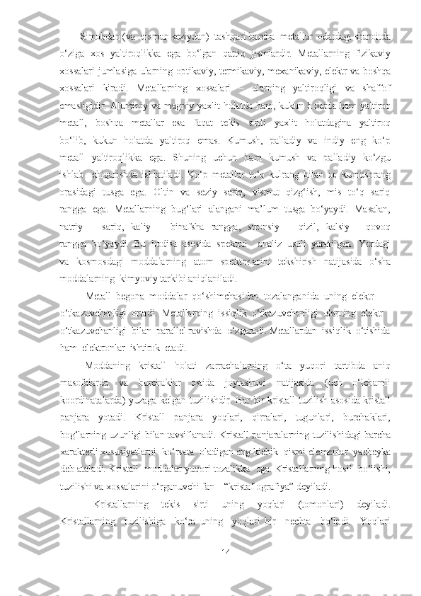 Simobdan (va  qisman seziydan)  tashqari barcha  metallar  odatdagi sharoitda
o‘ziga   xos  yaltiroqlikka   ega   bo‘lgan   qattiq   jismlardir.   Metallarning  fizikaviy
xossalari jumlasiga ularning optikaviy, termikaviy, mexanikaviy, elektr va boshqa
xossalari     kiradi.     Metallarning     xossalari     –     ularning     yaltiroqligi     va     shaffof
emasligidir. Aluminiy va magniy yaxlit holatda ham, kukun holatda ham yaltiroq
metall,     boshqa     metallar     esa     faqat     tekis     sirtli     yaxlit     holatdagina     yaltiroq
bo‘lib,   kukun   holatda   yaltiroq   emas.   Kumush,   palladiy   va   indiy   eng   ko‘p
metall     yaltiroqlikka     ega.     Shuning     uchun     ham     kumush     va     palladiy     ko‘zgu
ishlab     chiqarishda   ishlatiladi.   Ko‘p   metallar   to‘q   kulrang   bilan   oq   kumushrang
orasidagi    tusga   ega.   Oltin   va   seziy   sariq,   vismut    qizg‘ish,   mis   to‘q   sariq
rangga  ega.  Metallarning  bug‘lari  alangani  ma’lum  tusga  bo‘yaydi.  Masalan,
natriy     –     sariq,     kaliy     –     binafsha     rangga,     stronsiy     –     qizil,     kalsiy     –   qovoq
rangga  bo‘yaydi.  Bu  hodisa  asosida  spektral    analiz  usuli  yaratilgan.  Yerdagi
va     kosmosdagi     moddalarning     atom     spektorlarini     tekshirish     natijasida     o‘sha
moddalarning  kimyoviy tarkibi aniqlaniladi.   
  Metall  begona  moddalar  qo‘shimchasidan  tozalanganida  uning  elektr  
o‘tkazuvchanligi  ortadi.  Metallarning  issiqlik  o‘tkazuvchanligi  ularning  elektr  
o‘tkazuvchanligi  bilan  parallel ravishda  o‘zgaradi. Metallardan  issiqlik  o‘tishida
ham  elektronlar  ishtirok  etadi.  
  Moddaning     kristall     holati     zarrachalarning     o‘ta     yuqori     tartibda     aniq
masofalarda     va     burchaklar     ostida     joylashuvi     natijasida     (uch     o‘lchamli
koordinatalarda) yuzaga kelgan tuzilishdir. Har bir kristall tuzilish asosida kristall
panjara     yotadi.     Kristall     panjara     yoqlari,     qirralari,     tugunlari,     burchaklari,
bog‘larning uzunligi bilan tavsiflanadi. Kristall panjaralarning tuzilishidagi barcha
xarakterli xususiyatlarni  ko‘rsata  oladigan eng kichik  qismi elementar  yacheyka
deb ataladi. Kristall  moddalar yuqori tozalikka  ega. Kristallarning hosil  bo‘lishi,
tuzilishi va xossalarini o‘rganuvchi fan – “kristallografiya” deyiladi.   
    Kristallarning     tekis     sirti     uning     yoqlari     (tomonlari)     deyiladi.
Kristallarning     tuzilishiga     ko‘ra   uning     yoqlari   bir     nechta     bo‘ladi.     Yoqlari
14  
  