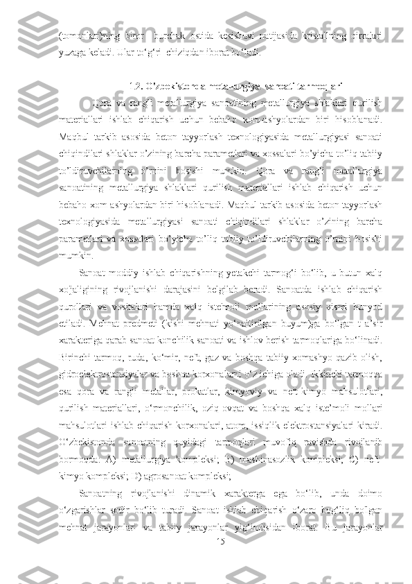 (tomonlari)ning   biror     burchak   ostida   kesishuvi   natijasida   kristallning   qirralari
yuzaga keladi. Ular to‘g‘ri  chiziqdan iborat bo‘ladi.   
 
                             1. 2. O'zbekistonda metallurgiya  sanoati tarmoqlari 
              Qora   va   rangli   metallurgiya   sanoatining   metallurgiya   shlaklari   qurilish
materiallari   ishlab   chiqarish   uchun   bebaho   xom-ashyolardan   biri   hisoblanadi.
Maqbul   tarkib   asosida   beton   tayyorlash   texnologiyasida   metallurgiyasi   sanoati
chiqindilari shlaklar o’zining barcha parametlari va xossalari bo’yicha to’liq tabiiy
to’ldiruvchilarning   o’rnini   bosishi   mumkin.   Qora   va   rangli   metallurgiya
sanoatining   metallurgiya   shlaklari   qurilish   materiallari   ishlab   chiqarish   uchun
bebaho xom-ashyolardan biri hisoblanadi. Maqbul tarkib asosida beton tayyorlash
texnologiyasida   metallurgiyasi   sanoati   chiqindilari   shlaklar   o’zining   barcha
parametlari   va   xossalari   bo’yicha   to’liq   tabiiy   to’ldiruvchilarning   o’rnini   bosishi
mumkin. 
Sanoat   moddiy   ishlab   chiqarishning   yetakchi   tarmog‘i   bo‘lib,   u   butun   xalq
xo'jaligining   rivojlanishi   darajasini   belgilab   beradi.   Sanoatda   ishlab   chiqarish
qurollari   va   vositalari   hamda   xalq   iste'moli   mollarining   asosiy   qismi   bunyod
etiladi.   Mehnat   predmeti   (kishi   mehnati   yo‘naltirilgan   buyum)ga   bo‘lgan   t   a’sir
xarakteriga qarab sanoat konchilik sanoati va ishlov berish tarmoqlariga bo‘linadi.
Birinchi   tarmoq,   ruda,   ko‘mir,   neft,   gaz   va   boshqa   tabiiy   xomashyo   qazib   olish,
gidroelektrostansiyalar va boshqa korxonalarni o‘z ichiga oladi. Ikkinchi tarmoqqa
esa   qora   va   rangli   metallar,   prokatlar,   kimyoviy   va   neft-kimyo   mahsulotlari,
qurilish   materiallari,   o‘rmonchilik,   oziq-ovqat   va   boshqa   xalq   iste’moli   mollari
mahsulotlari  ishlab chiqarish  korxonalari, atom, issiqlik  elektrostansiyalari  kiradi.
O‘zbekistonda   sanoatning   quyidagi   tarmoqlari   muvofiq   ravishda   rivojlanib
bormoqda:   A)   metallurgiya   kompleksi;   B)   mashinasozlik   kompleksi;   C)   neft-
kimyo kompleksi; D) agrosanoat kompleksi; 
Sanoatning   rivojlanishi   dinamik   xarakterga   ega   bo‘lib,   unda   doimo
o‘zgarishlar   sodir   bo‘lib   turadi.   Sanoat   ishlab   chiqarish   o‘zaro   bog‘liq   bo'lgan
mehnat   jarayonlari   va   tabiiy   jarayonlar   yig‘indisidan   iborat.   Bu   jarayonlar
15  
  