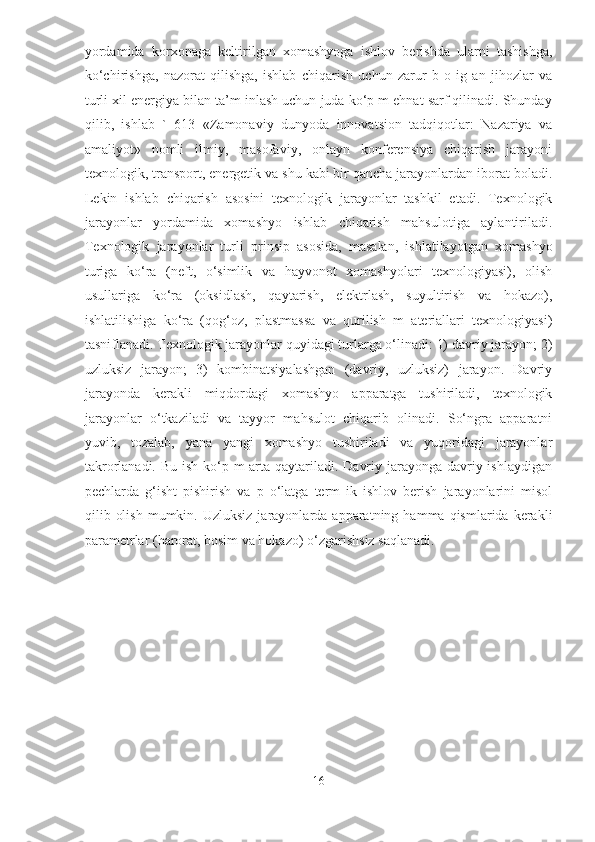 yordamida   korxonaga   keltirilgan   xomashyoga   ishlov   berishda   ularni   tashishga,
ko‘chirishga,   nazorat   qilishga,   ishlab   chiqarish   uchun   zarur   b   o   ig   an   jihozlar   va
turli xil energiya bilan ta’m inlash uchun juda ko‘p m ehnat sarf qilinadi. Shunday
qilib,   ishlab   `   613   «Zamonaviy   dunyoda   innovatsion   tadqiqotlar:   Nazariya   va
amaliyot»   nomli   ilmiy,   masofaviy,   onlayn   konferensiya   chiqarish   jarayoni
texnologik, transport, energetik va shu kabi bir qancha jarayonlardan iborat boladi.
Lekin   ishlab   chiqarish   asosini   texnologik   jarayonlar   tashkil   etadi.   Texnologik
jarayonlar   yordamida   xomashyo   ishlab   chiqarish   mahsulotiga   aylantiriladi.
Texnologik   jarayonlar   turli   prinsip   asosida,   masalan,   ishlatilayotgan   xomashyo
turiga   ko‘ra   (neft,   o‘simlik   va   hayvonot   xomashyolari   texnologiyasi),   olish
usullariga   ko‘ra   (oksidlash,   qaytarish,   elektrlash,   suyultirish   va   hokazo),
ishlatilishiga   ko‘ra   (qog‘oz,   plastmassa   va   qurilish   m   ateriallari   texnologiyasi)
tasniflanadi. Texnologik jarayonlar quyidagi turlarga o‘linadi: 1) davriy jarayon; 2)
uzluksiz   jarayon;   3)   kombinatsiyalashgan   (davriy,   uzluksiz)   jarayon.   Davriy
jarayonda   kerakli   miqdordagi   xomashyo   apparatga   tushiriladi,   texnologik
jarayonlar   o‘tkaziladi   va   tayyor   mahsulot   chiqarib   olinadi.   So‘ngra   apparatni
yuvib,   tozalab,   yana   yangi   xomashyo   tushiriladi   va   yuqoridagi   jarayonlar
takrorlanadi. Bu ish ko‘p m arta qaytariladi. Davriy jarayonga davriy ishlaydigan
pechlarda   g‘isht   pishirish   va   p   o‘latga   term   ik   ishlov   berish   jarayonlarini   misol
qilib  olish   mumkin.  Uzluksiz  jarayonlarda  apparatning  hamma  qismlarida  kerakli
parametrlar (harorat, bosim va hokazo) o‘zgarishsiz saqlanadi.  
                                              
16  
  
