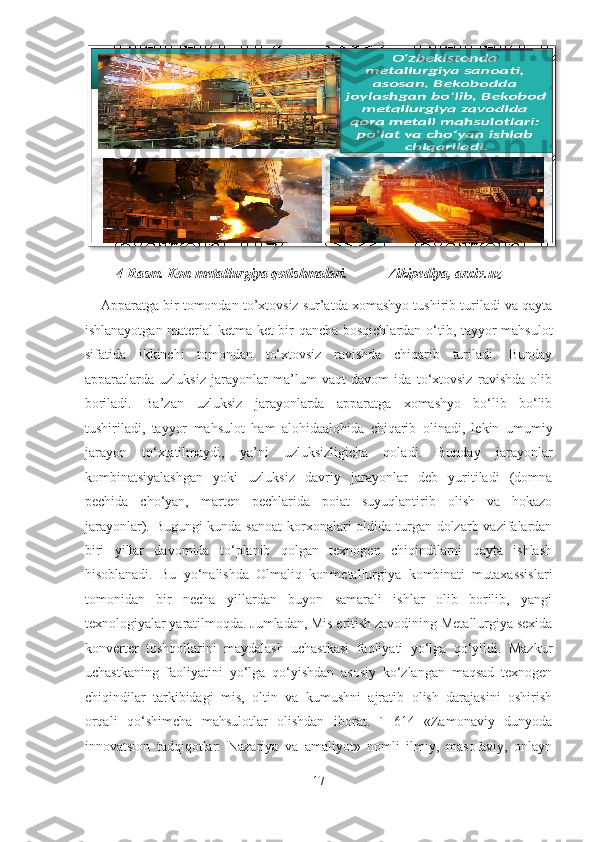          4-Rasm. Kon metallurgiya qotishmalari.           Vikipediya, arxiv.uz  
     Apparatga bir tomondan to’xtovsiz sur’atda xomashyo tushirib turiladi va qayta
ishlanayotgan material ketma-ket bir qancha bosqichlardan o‘tib, tayyor mahsulot
sifatida   ikkinchi   tomondan   to‘xtovsiz   ravishda   chiqarib   turiladi.   Bunday
apparatlarda   uzluksiz   jarayonlar   ma’lum   vaqt   davom   ida   to‘xtovsiz   ravishda   olib
boriladi.   Ba’zan   uzluksiz   jarayonlarda   apparatga   xomashyo   bo‘lib   bo‘lib
tushiriladi,   tayyor   mahsulot   ham   alohidaalohida   chiqarib   olinadi,   lekin   umumiy
jarayon   to‘xtatilmaydi,   ya’ni   uzluksizligicha   qoladi.   Bunday   jarayonlar
kombinatsiyalashgan   yoki   uzluksiz   davriy   jarayonlar   deb   yuritiladi   (domna
pechida   cho‘yan,   marten   pechlarida   poiat   suyuqlantirib   olish   va   hokazo
jarayonlar). Bugungi  kunda sanoat  korxonalari  oldida turgan dolzarb vazifalardan
biri   yillar   davomida   to‘planib   qolgan   texnogen   chiqindilarni   qayta   ishlash
hisoblanadi.   Bu   yo‘nalishda   Olmaliq   konmetallurgiya   kombinati   mutaxassislari
tomonidan   bir   necha   yillardan   buyon   samarali   ishlar   olib   borilib,   yangi
texnologiyalar yaratilmoqda. Jumladan, Mis eritish zavodining Metallurgiya sexida
konverter   toshqollarini   maydalash   uchastkasi   faoliyati   yo‘lga   qo‘yildi.   Mazkur
uchastkaning   faoliyatini   yo‘lga   qo‘yishdan   asosiy   ko‘zlangan   maqsad   texnogen
chiqindilar   tarkibidagi   mis,   oltin   va   kumushni   ajratib   olish   darajasini   oshirish
orqali   qo‘shimcha   mahsulotlar   olishdan   iborat.   `   614   «Zamonaviy   dunyoda
innovatsion   tadqiqotlar:   Nazariya   va   amaliyot»   nomli   ilmiy,   masofaviy,   onlayn
17  
   