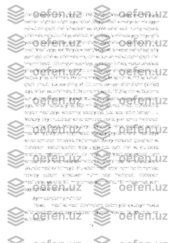 olish   ko‘rsatkichi   mis   bo‘yicha   60-72%   bo‘lgan.   Metallurgiya   sexi   Vanyukov
pechidan to‘g‘ridan-to‘g‘ri  qayta ishlash  jarayoni  orqali  xomashyodan mis  tayyor
mahsulotini   ajratib   olish   ko‘rsatkichi   esa   93,87%   tashkil   etadi.   Buning   natijasida
qo‘shimcha mahsulot olishga erishiladi. Shuningdek, kombinatda yana bir yangilik
yaratildi.   Rux   zavodi   texnogen   chiqindilarini   qayta   ishlash   jarayoniga   jalb   qilish
orqali   Metallurgiya   sexi   Vanyukov   pechi,   eritish   va   konverter   pechlaridagi   tabiy
gazni tejab qolish va qo‘shimcha mis, oltin va kumush mahsulotlarini ajratib olish
imkonini beradi. E'tiboringizni raqamlarga qaratadigan bo‘lsak, mazkur uchastkada
yiliga: Mis eritish zavodining 24 000 tonna texnogen chiqindilari qayta ishlanadi.
Natijada   yiliga   qo‘shimcha   789  tonna   mis   katodi,  58   kg  oltin  va   442   kg  kumush
ajratib   olinadi.   Rux   zavodining   96   000   tonna   texnogen   chiqindilarini   (klinker)
qayta ishlash esa qo‘shimcha 2 028 tonna mis katodi, 121,2 kg oltin va 29,9 tonna
kumush olish imkoniyatini yaratadi. Xulosa qilib aytganda, texnogen chiqindilarni
qayta   ishlash   natijasida   yiliga   59,2   mln   dollar   daromad   olinadi.   O`zbekistonda
rangdor   metallurgiya   sanoatining   taraqqiyotiga   juda   katta   etibor   berilgan   .   U
Markaziy   Osiyo   hududidagi   sanoat   tarmoqlari   orasida   yosh   tarmoq   hisoblanadi.
Biroq   uning   hisasiga   Markaziy   Osiyo   davlatlarida   ishlab   chiqarilgan   rangdor
metallarning  (  2/3)   qismi   to`g`ri  keladi.   Markaziy  Osiyoda   umuman  metallurgiya
sanoati   tarmoqlari     bir   tekisda   rivojlanmagan.   Asosiy   markazlari   Qozog`iston   va
O`zbekiston   Respublikalaridir.   Metallurgiya -ruda   qazib   olish   va   shu   asosda
rangli,qora   metallarni   eritishni   o`z   ichiga   oladi.Metallurgiya   sanoati   og`ir
sanoatning   muhim   tarmoqlaridan   hisoblanadi.   Chunki   hech   bir   mashina,   asbob-
uskunalar   metallsiz  bo`lmaydi.  Shu sababli  metall   eritish  hajmi   har   bir   mamlakat
iqtisodiy   qudratini   ko`rsatuvchi   muhim   belgi   hisoblanadi.   O zbekistonʻ
metallurgiya   sanoatida   500   ming   tonnaga   yaqin   po lat,   450   ming   tonnaga   yaqin	
ʻ
tayyor prokat ishlab chiqariladi 
Ayrim atamalarning ma’nolari 
Prokat   ―   metall   va   metall   qotishmalarini   qizdirib   yoki   sovuqlayin   maxsus
vallar   orasidan   o`tkazib   tayyorlanadigan   buyumlar.   Masalan,   list,   rels,   truba,   sim
va boshqalar. 
19  
  