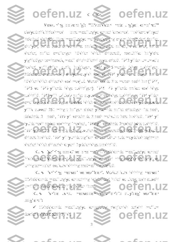                                                                KIRISH 
              Mavzuning   dolzarbligi:   "O zbekiston   metallurgiya   kombinati"ʻ
aksiyadorlik birlashmasi — qora metallurgiya sanoati korxonasi.   Toshkent viloyati
Bekobod   shahrida. Qora metallurgiya mahsulotlarining eng muhim turlari (po lat,	
ʻ
cho yan,   po lat   quvurlar   va   po lat   prokat),   armatura   po lati,   shvellerlar,   po lat	
ʻ ʻ ʻ ʻ ʻ
sharlar,   po lat   emallangan   idishlar   ishlab   chiqaradi,   respublika   bo yicha	
ʻ ʻ
yig iladigan temirtersak, metall chiqindilarini qayta eritadi. 	
ʻ 1942-yildan umumxalq
hashari   yo li   bilan   qurila   boshlagan,   1944-yil   5-martda   ishga   tushirilgan.	
ʻ
3dekabrda   marten   sexi,   cho yan   quyish   sexi   va   1974-yildan   emallangan   po lat	
ʻ ʻ
idishlar ishlab chiqarish sexi mavjud. Marten sexida 3 ta marten pechi bor (1944,
1945   va   1949-yillarda   ishga   tushirilgan).   1946—49   yillarda   prokat   sexi   ishga
tushirildi.  1962-yilli   uzluksiz  po lat   quyuv qurilma ishga   tushirilgan;   1974-yildan	
ʻ
emallangan po lat ro zg or idishlari ishlab chiqarish boshlanadi. 1978-yil avgustda	
ʻ ʻ ʻ
yillik   quvvati   250   ming   t   bo lgan   elektr   yordamida   po lat   eritadigan   1ta   pech,	
ʻ ʻ
dekabrda   2   -   pech,   1979-yil   sentabr   da   3-pech   mahsulot   bera   boshladi.   1984-yil
iyulda navli prokat sexining 1navbati, 1987-yil sentabrda 2navbati ishta tushirildi.
1991-yildan 32—76 mm li po lat quvurlar ishlab chiqaradigan ikki liniya mahsulot
ʻ
chiqara boshladi. 1994-yil iyunida tog kon sanoati uchun ruda maydalash tegirmon	
ʻ
sharlari ishlab chiqarish st-yani foydalanishga topshirildi. 
Kurs     ishi ning   оbekti   va   predmeti .   O’zbekistonda   metallurgiya   sanoati
hisоblаnаdi.   Mamlakatimizda   metallurgiya   sanoatini   ning   rivojlanish   tarixi   va
uning tarmoqlari  esa  kurs ishining  predmeti  hisoblanadi.
Kurs     ishi ning   maqsadi   va   vazifalari.   Mazkur   kurs   ishining   maqsadi
O’zbekistonda  metallurgiya sanoatining istiqboldagi  holati va ularga tasir  etuvchi
omillarni o‘rganish va tahlil qilishdan   iborat.
Kurs     ishida   ushbu   maqsaddan   kelib   chiqib   quyidagi   vazifalar
belgilandi :
 O'zbekistonda   metallurgiya   sanoatining   rivojlanish   tarixini   ma’lum
davrlar bo‘yicha tahlil qilish;
2  
  