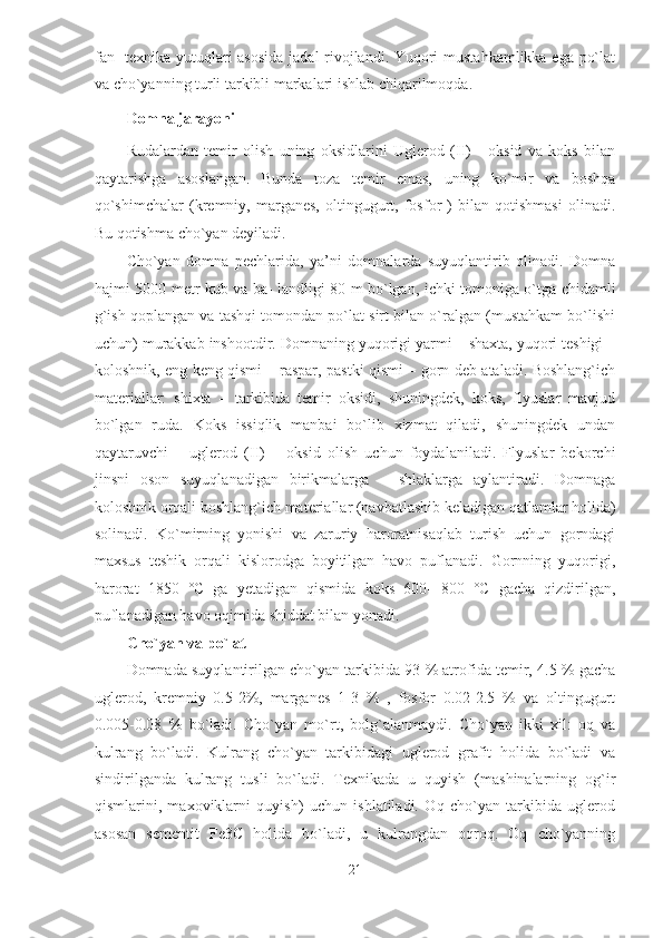 fan- texnika yutuqlari asosida  jadal rivojlandi. Yuqori mustahkamlikka ega po`lat
va cho`yanning turli tarkibli markalari ishlab chiqarilmoqda. 
Domna jarayoni  
Rudalardan   temir   olish   uning   oksidlarini   Uglerod   (II)   -   oksid   va   koks   bilan
qaytarishga   asoslangan.   Bunda   toza   temir   emas,   uning   ko`mir   va   boshqa
qo`shimchalar   (kremniy,   marganes,   oltingugurt,   fosfor   )   bilan   qotishmasi   olinadi.
Bu qotishma cho`yan deyiladi. 
Cho`yan   domna   pechlarida,   ya’ni   domnalarda   suyuqlantirib   olinadi.   Domna
hajmi 5000 metr kub va ba- landligi 80 m bo`lgan, ichki tomoniga o`tga chidamli
g`ish qoplangan va tashqi tomondan po`lat sirt bilan o`ralgan (mustahkam bo`lishi
uchun) murakkab inshootdir. Domnaning yuqorigi yarmi – shaxta, yuqori teshigi –
koloshnik, eng keng qismi – raspar, pastki qismi – gorn deb ataladi. Boshlang`ich
materiallar:   shixta   –   tarkibida   temir   oksidi,   shuningdek,   koks,   flyuslar   mavjud
bo`lgan   ruda.   Koks   issiqlik   manbai   bo`lib   xizmat   qiladi,   shuningdek   undan
qaytaruvchi   –   uglerod   (II)   –   oksid   olish   uchun   foydalaniladi.   Flyuslar   bekorchi
jinsni   oson   suyuqlanadigan   birikmalarga   –   shlaklarga   aylantiradi.   Domnaga
koloshnik orqali boshlang`ich materiallar (navbatlashib keladigan qatlamlar holida)
solinadi.   Ko`mirning   yonishi   va   zaruriy   haroratnisaqlab   turish   uchun   gorndagi
maxsus   teshik   orqali   kislorodga   boyitilgan   havo   puflanadi.   Gornning   yuqorigi,
harorat   1850   °C   ga   yetadigan   qismida   koks   600-   800   °C   gacha   qizdirilgan,
puflanadigan havo oqimida shiddat bilan yonadi. 
Cho`yan va po`lat  
Domnada suyqlantirilgan cho`yan tarkibida 93 % atrofida temir, 4.5 % gacha
uglerod,   kremniy   0.5-2%,   marganes   1-3   %   ,   fosfor   0.02-2.5   %   va   oltingugurt
0.005-0.08   %   bo`ladi.   Cho`yan   mo`rt,   bolg`alanmaydi.   Cho`yan   ikki   xil:   oq   va
kulrang   bo`ladi.   Kulrang   cho`yan   tarkibidagi   uglerod   grafit   holida   bo`ladi   va
sindirilganda   kulrang   tusli   bo`ladi.   Texnikada   u   quyish   (mashinalarning   og`ir
qismlarini,   maxoviklarni   quyish)   uchun   ishlatiladi.   Oq   cho`yan   tarkibida   uglerod
asosan   sementit   Fe3C   holida   bo`ladi,   u   kulrangdan   oqroq.   Oq   cho`yanning
21  
  