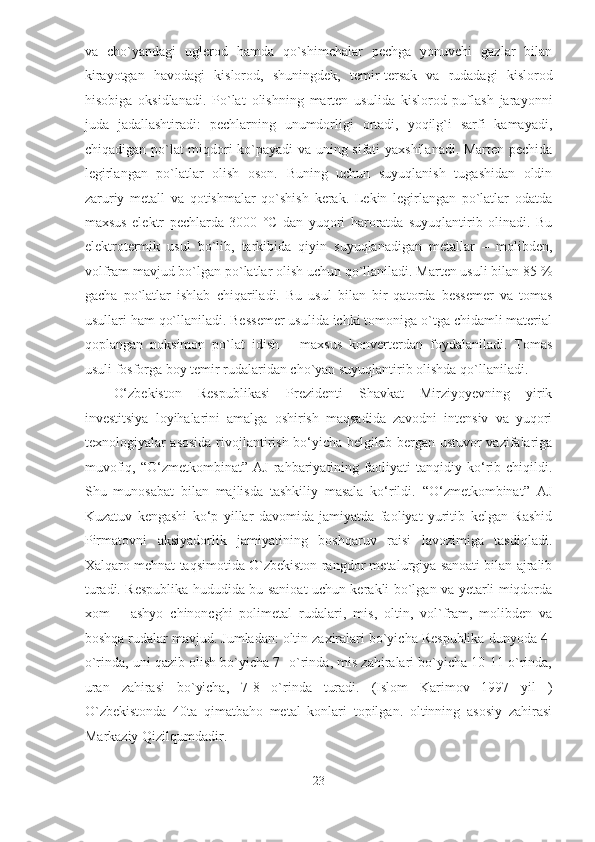 va   cho`yandagi   uglerod   hamda   qo`shimchalar   pechga   yonuvchi   gazlar   bilan
kirayotgan   havodagi   kislorod,   shuningdek,   temir-tersak   va   rudadagi   kislorod
hisobiga   oksidlanadi.   Po`lat   olishning   marten   usulida   kislorod   puflash   jarayonni
juda   jadallashtiradi:   pechlarning   unumdorligi   ortadi,   yoqilg`i   sarfi   kamayadi,
chiqadigan po`lat miqdori ko`payadi va uning sifati yaxshilanadi. Marten pechida
legirlangan   po`latlar   olish   oson.   Buning   uchun   suyuqlanish   tugashidan   oldin
zaruriy   metall   va   qotishmalar   qo`shish   kerak.   Lekin   legirlangan   po`latlar   odatda
maxsus   elektr   pechlarda   3000   °C   dan   yuqori   haroratda   suyuqlantirib   olinadi.   Bu
elektrotermik   usul   bo`lib,   tarkibida   qiyin   suyuqlanadigan   metallar   –   molibden,
volfram mavjud bo`lgan po`latlar olish uchun qo`llaniladi. Marten usuli bilan 85 %
gacha   po`latlar   ishlab   chiqariladi.   Bu   usul   bilan   bir   qatorda   bessemer   va   tomas
usullari ham qo`llaniladi. Bessemer usulida ichki tomoniga o`tga chidamli material
qoplangan   noksimon   po`lat   idish   –   maxsus   konverterdan   foydalaniladi.   Tomas
usuli fosforga boy temir rudalaridan cho`yan suyuqlantirib olishda qo`llaniladi. 
O‘zbekiston   Respublikasi   Prezidenti   Shavkat   Mirziyoyevning   yirik
investitsiya   loyihalarini   amalga   oshirish   maqsadida   zavodni   intensiv   va   yuqori
texnologiyalar asosida rivojlantirish bo‘yicha belgilab bergan ustuvor vazifalariga
muvofiq,   “O‘zmetkombinat”   AJ   rahbariyatining   faoliyati   tanqidiy   ko‘rib   chiqildi.
Shu   munosabat   bilan   majlisda   tashkiliy   masala   ko‘rildi.   “O‘zmetkombinat”   AJ
Kuzatuv   kengashi   ko‘p   yillar   davomida   jamiyatda   faoliyat   yuritib   kelgan   Rashid
Pirmatovni   aksiyadorlik   jamiyatining   boshqaruv   raisi   lavozimiga   tasdiqladi.
Xalqaro mehnat taqsimotida O`zbekiston rangdor metalurgiya sanoati bilan ajralib
turadi. Respublika hududida bu sanioat uchun kerakli bo`lgan va yetarli miqdorda
xom   –   ashyo   chinoncghi   polimetal   rudalari ,   mis,   oltin,   vol`fram,   molibden   va
boshqa rudalar mavjud. Jumladan: oltin zaxiralari bo`yicha Respublika dunyoda 4-
o`rinda, uni qazib olish bo`yicha 7- o`rinda, mis zahiralari bo`yicha 10-11 o`rinda,
uran   zahirasi   bo`yicha,   7-8   o`rinda   turadi.   (Islom   Karimov   1997   yil   )
O`zbekistonda   40ta   qimatbaho   metal   konlari   topilgan.   oltinning   asosiy   zahirasi
Markaziy Qizilqumdadir.  
23  
  